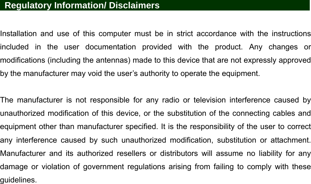   Regulatory Information/ Disclaimers            Installation and use of this computer must be in strict accordance with the instructions included in the user documentation provided with the product. Any changes or modifications (including the antennas) made to this device that are not expressly approved by the manufacturer may void the user’s authority to operate the equipment.  The manufacturer is not responsible for any radio or television interference caused by unauthorized modification of this device, or the substitution of the connecting cables and equipment other than manufacturer specified. It is the responsibility of the user to correct any interference caused by such unauthorized modification, substitution or attachment. Manufacturer and its authorized resellers or distributors will assume no liability for any damage or violation of government regulations arising from failing to comply with these guidelines. 