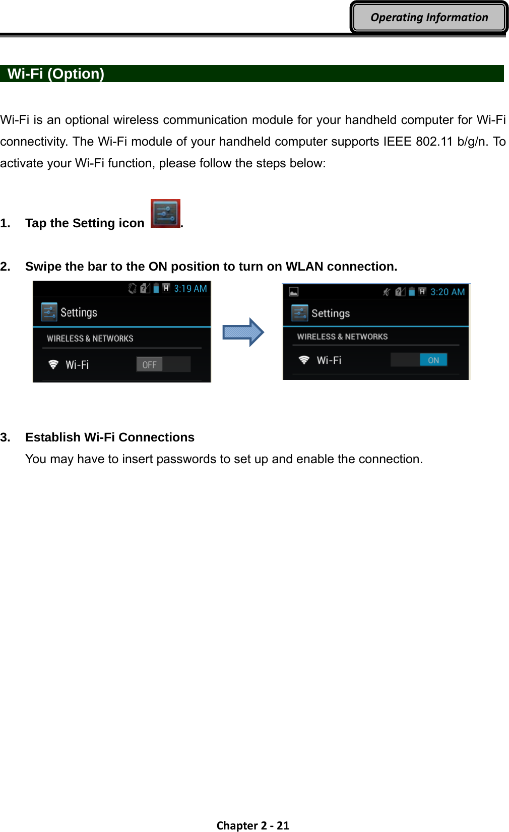 Chapter2‐21OperatingInformation  Wi-Fi (Option)                  Wi-Fi is an optional wireless communication module for your handheld computer for Wi-Fi connectivity. The Wi-Fi module of your handheld computer supports IEEE 802.11 b/g/n. To activate your Wi-Fi function, please follow the steps below:  1.  Tap the Setting icon  .   2.  Swipe the bar to the ON position to turn on WLAN connection.     3. Establish Wi-Fi Connections You may have to insert passwords to set up and enable the connection.    