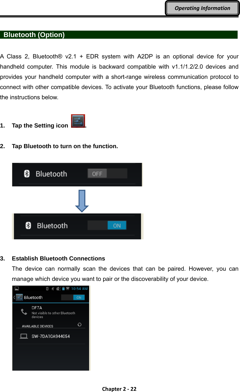 Chapter2‐22OperatingInformation  Bluetooth (Option)                 A Class 2, Bluetooth® v2.1 + EDR system with A2DP is an optional device for your handheld computer. This module is backward compatible with v1.1/1.2/2.0 devices and provides your handheld computer with a short-range wireless communication protocol to connect with other compatible devices. To activate your Bluetooth functions, please follow the instructions below.  1.  Tap the Setting icon  .  2.  Tap Bluetooth to turn on the function.            3.  Establish Bluetooth Connections The device can normally scan the devices that can be paired. However, you can manage which device you want to pair or the discoverability of your device.    