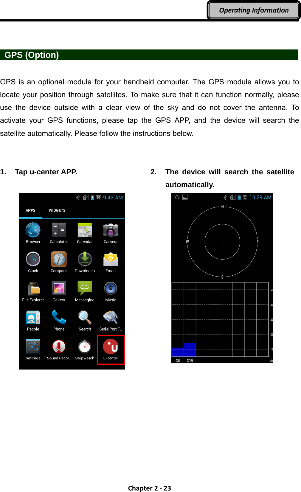 Chapter2‐23OperatingInformation   GPS (Option)                   GPS is an optional module for your handheld computer. The GPS module allows you to locate your position through satellites. To make sure that it can function normally, please use the device outside with a clear view of the sky and do not cover the antenna. To activate your GPS functions, please tap the GPS APP, and the device will search the satellite automatically. Please follow the instructions below.   1. Tap u-center APP.   2.  The device will search the satellite automatically.    