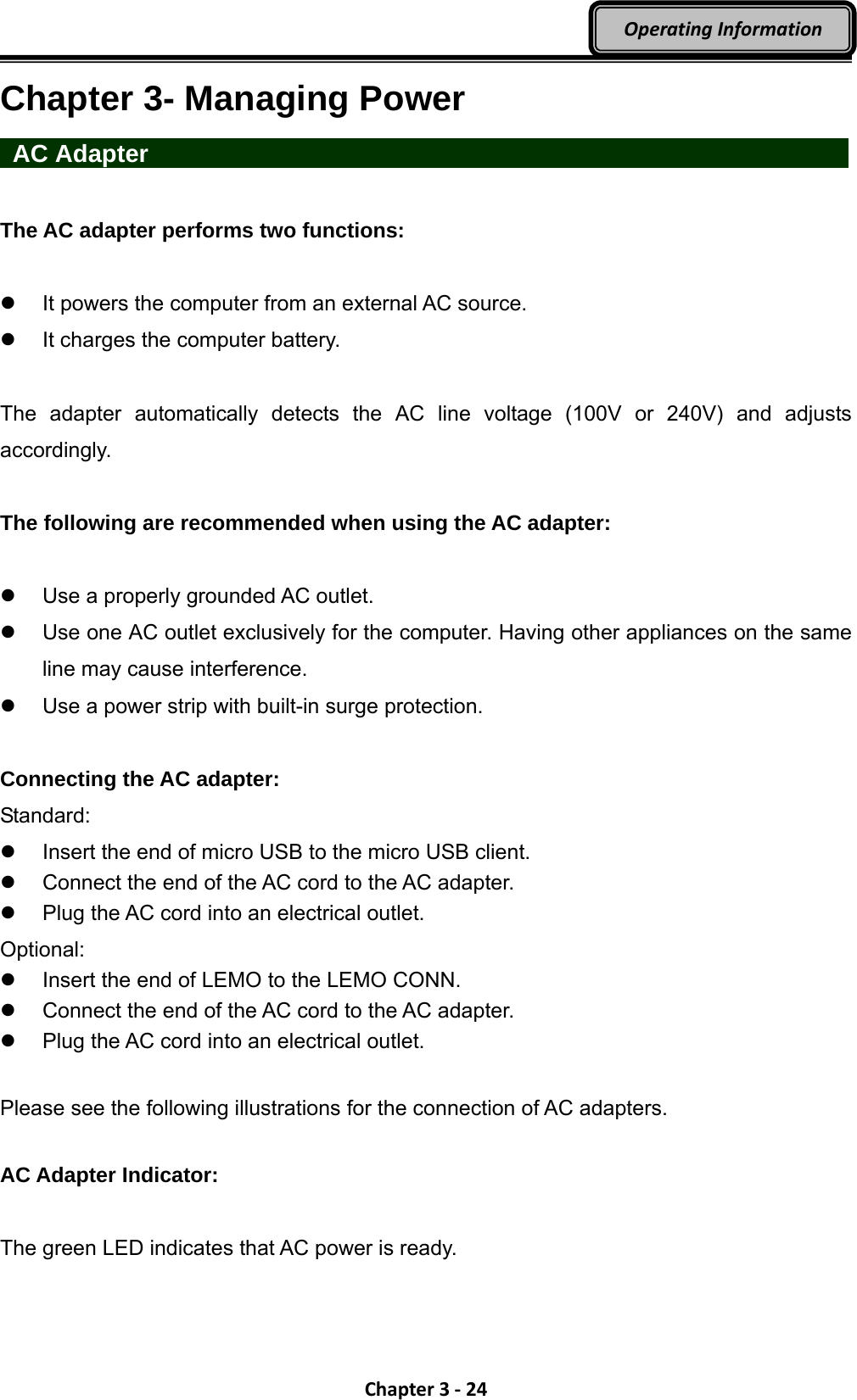 Chapter3‐24OperatingInformationChapter 3- Managing Power  AC Adapter                   The AC adapter performs two functions:    It powers the computer from an external AC source.   It charges the computer battery.  The adapter automatically detects the AC line voltage (100V or 240V) and adjusts accordingly.  The following are recommended when using the AC adapter:    Use a properly grounded AC outlet.   Use one AC outlet exclusively for the computer. Having other appliances on the same line may cause interference.   Use a power strip with built-in surge protection.  Connecting the AC adapter: Standard:   Insert the end of micro USB to the micro USB client.     Connect the end of the AC cord to the AC adapter.   Plug the AC cord into an electrical outlet. Optional:   Insert the end of LEMO to the LEMO CONN.     Connect the end of the AC cord to the AC adapter.   Plug the AC cord into an electrical outlet.  Please see the following illustrations for the connection of AC adapters.  AC Adapter Indicator:  The green LED indicates that AC power is ready. 