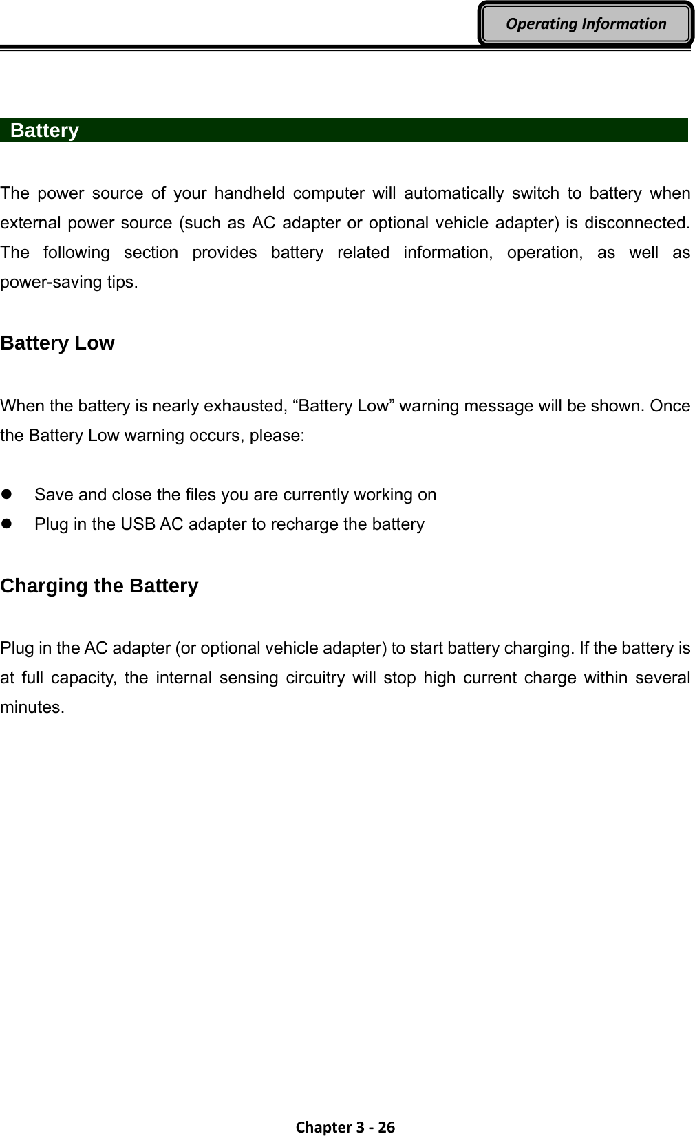 Chapter3‐26OperatingInformation   Battery                    The power source of your handheld computer will automatically switch to battery when external power source (such as AC adapter or optional vehicle adapter) is disconnected. The following section provides battery related information, operation, as well as power-saving tips.  Battery Low  When the battery is nearly exhausted, “Battery Low” warning message will be shown. Once the Battery Low warning occurs, please:    Save and close the files you are currently working on   Plug in the USB AC adapter to recharge the battery  Charging the Battery  Plug in the AC adapter (or optional vehicle adapter) to start battery charging. If the battery is at full capacity, the internal sensing circuitry will stop high current charge within several minutes.   