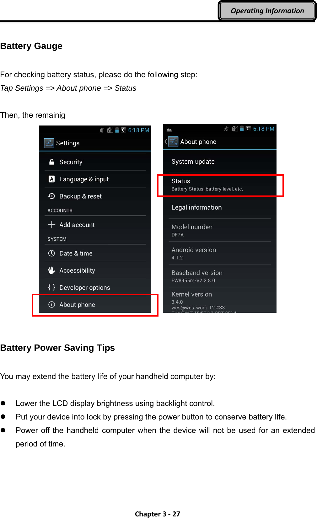 Chapter3‐27OperatingInformation Battery Gauge  For checking battery status, please do the following step: Tap Settings =&gt; About phone =&gt; Status  Then, the remainig        Battery Power Saving Tips  You may extend the battery life of your handheld computer by:    Lower the LCD display brightness using backlight control.   Put your device into lock by pressing the power button to conserve battery life.   Power off the handheld computer when the device will not be used for an extended period of time. 