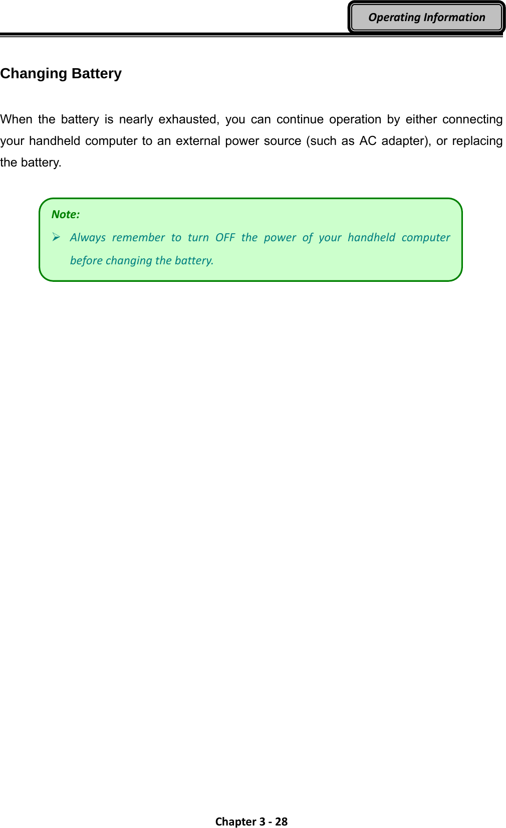 Chapter3‐28OperatingInformation Changing Battery  When the battery is nearly exhausted, you can continue operation by either connecting your handheld computer to an external power source (such as AC adapter), or replacing the battery.    Note: AlwaysremembertoturnOFFthepowerofyourhandheldcomputerbeforechangingthebattery.