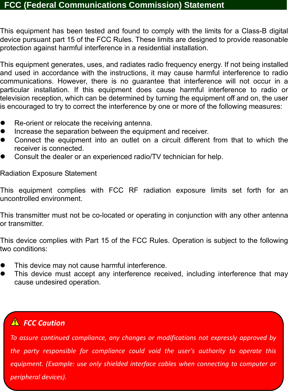    FCC (Federal Communications Commission) Statement            This equipment has been tested and found to comply with the limits for a Class-B digital device pursuant part 15 of the FCC Rules. These limits are designed to provide reasonable protection against harmful interference in a residential installation.  This equipment generates, uses, and radiates radio frequency energy. If not being installed and used in accordance with the instructions, it may cause harmful interference to radio communications. However, there is no guarantee that interference will not occur in a particular installation. If this equipment does cause harmful interference to radio or television reception, which can be determined by turning the equipment off and on, the user is encouraged to try to correct the interference by one or more of the following measures:    Re-orient or relocate the receiving antenna.   Increase the separation between the equipment and receiver.   Connect the equipment into an outlet on a circuit different from that to which the receiver is connected.   Consult the dealer or an experienced radio/TV technician for help.  Radiation Exposure Statement  This equipment complies with FCC RF radiation exposure limits set forth for an uncontrolled environment.    This transmitter must not be co-located or operating in conjunction with any other antenna or transmitter.  This device complies with Part 15 of the FCC Rules. Operation is subject to the following two conditions:    This device may not cause harmful interference.   This device must accept any interference received, including interference that may cause undesired operation.     FCCCautionToassurecontinuedcompliance,anychangesormodificationsnotexpresslyapprovedbythepartyresponsibleforcompliancecouldvoidtheuser&apos;sauthoritytooperatethisequipment.(Example:useonlyshieldedinterfacecableswhenconnectingtocomputerorperipheraldevices).