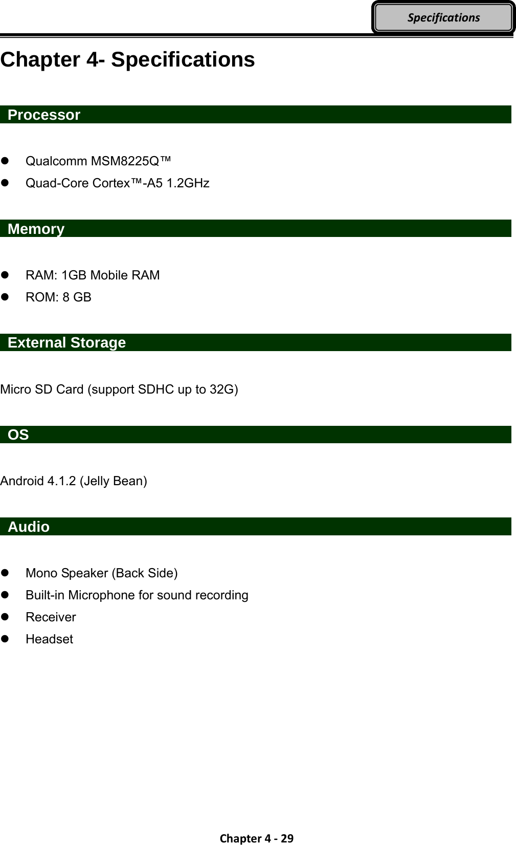 Chapter4‐29SpecificationsChapter 4- Specifications   Processor                    Qualcomm MSM8225Q™    Quad-Core Cortex™-A5 1.2GHz   Memory                       RAM: 1GB Mobile RAM  ROM: 8 GB   External Storage                  Micro SD Card (support SDHC up to 32G)   OS                     Android 4.1.2 (Jelly Bean)   Audio                       Mono Speaker (Back Side)   Built-in Microphone for sound recording    Receiver  Headset 