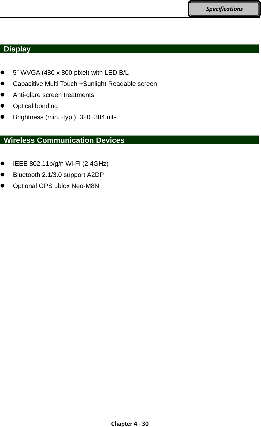 Chapter4‐30Specifications   Display                      5” WVGA (480 x 800 pixel) with LED B/L   Capacitive Multi Touch +Sunlight Readable screen   Anti-glare screen treatments  Optical bonding   Brightness (min.~typ.): 320~384 nits   Wireless Communication Devices                IEEE 802.11b/g/n Wi-Fi (2.4GHz)   Bluetooth 2.1/3.0 support A2DP   Optional GPS ublox Neo-M8N 