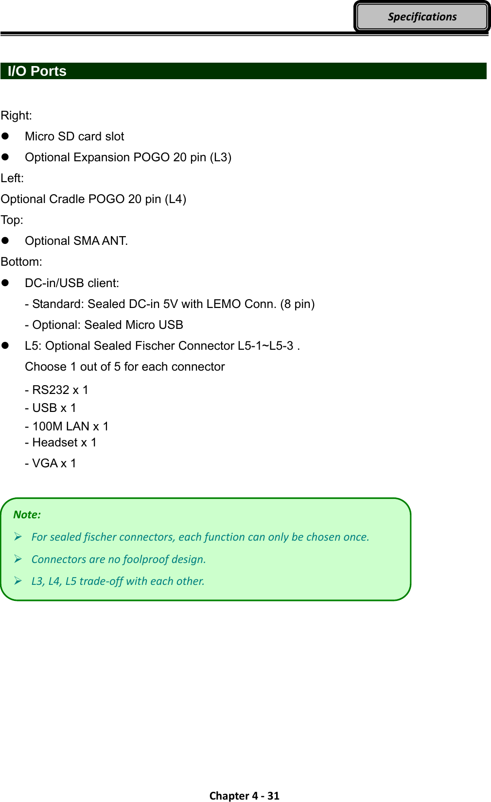 Chapter4‐31Specifications  I/O Ports                    Right:   Micro SD card slot     Optional Expansion POGO 20 pin (L3) Left: Optional Cradle POGO 20 pin (L4) Top:  Optional SMA ANT. Bottom:  DC-in/USB client: - Standard: Sealed DC-in 5V with LEMO Conn. (8 pin) - Optional: Sealed Micro USB   L5: Optional Sealed Fischer Connector L5-1~L5-3 . Choose 1 out of 5 for each connector - RS232 x 1 - USB x 1 - 100M LAN x 1 - Headset x 1 - VGA x 1   Note: Forsealedfischerconnectors,eachfunctioncanonlybechosenonce. Connectorsarenofoolproofdesign. L3,L4,L5trade‐offwitheachother.