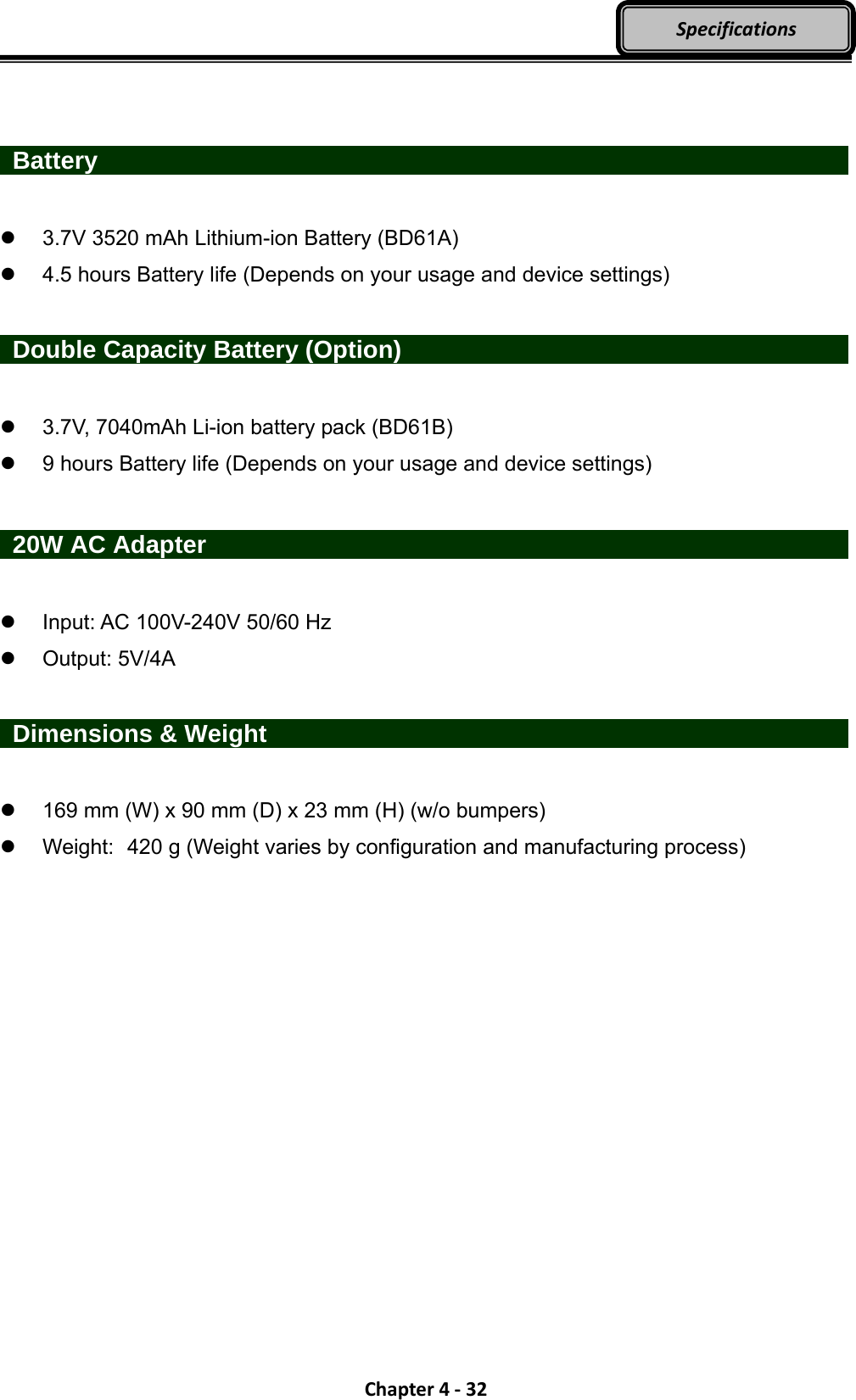 Chapter4‐32Specifications   Battery                      3.7V 3520 mAh Lithium-ion Battery (BD61A)   4.5 hours Battery life (Depends on your usage and device settings)   Double Capacity Battery (Option)               3.7V, 7040mAh Li-ion battery pack (BD61B)   9 hours Battery life (Depends on your usage and device settings)   20W AC Adapter                    Input: AC 100V-240V 50/60 Hz  Output: 5V/4A   Dimensions &amp; Weight                  169 mm (W) x 90 mm (D) x 23 mm (H) (w/o bumpers)   Weight:   420 g (Weight varies by configuration and manufacturing process) 