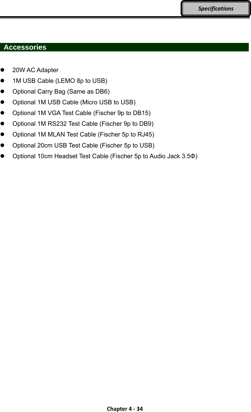 Chapter4‐34Specifications   Accessories                     20W AC Adapter   1M USB Cable (LEMO 8p to USB)   Optional Carry Bag (Same as DB6)   Optional 1M USB Cable (Micro USB to USB)   Optional 1M VGA Test Cable (Fischer 9p to DB15)   Optional 1M RS232 Test Cable (Fischer 9p to DB9)   Optional 1M MLAN Test Cable (Fischer 5p to RJ45)   Optional 20cm USB Test Cable (Fischer 5p to USB)   Optional 10cm Headset Test Cable (Fischer 5p to Audio Jack 3.5Φ) 