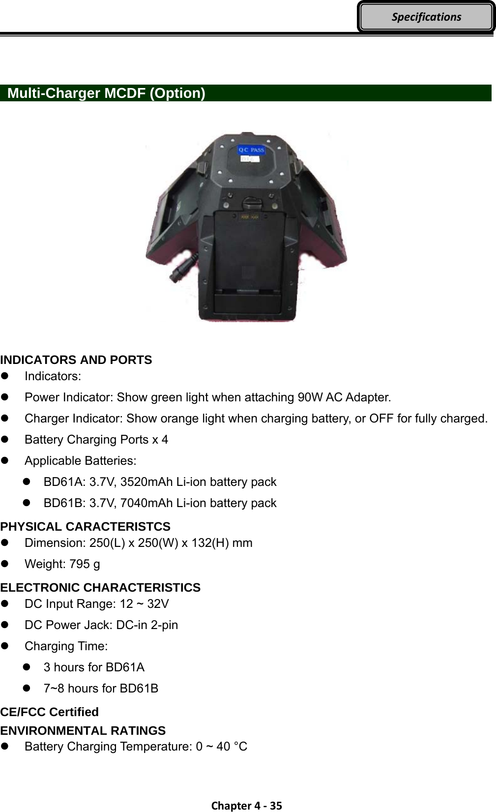 Chapter4‐35Specifications   Multi-Charger MCDF (Option)                INDICATORS AND PORTS  Indicators:   Power Indicator: Show green light when attaching 90W AC Adapter.   Charger Indicator: Show orange light when charging battery, or OFF for fully charged.   Battery Charging Ports x 4  Applicable Batteries:   BD61A: 3.7V, 3520mAh Li-ion battery pack   BD61B: 3.7V, 7040mAh Li-ion battery pack PHYSICAL CARACTERISTCS  Dimension: 250(L) x 250(W) x 132(H) mm   Weight: 795 g ELECTRONIC CHARACTERISTICS   DC Input Range: 12 ~ 32V   DC Power Jack: DC-in 2-pin  Charging Time:   3 hours for BD61A   7~8 hours for BD61B CE/FCC Certified ENVIRONMENTAL RATINGS   Battery Charging Temperature: 0 ~ 40 °C 
