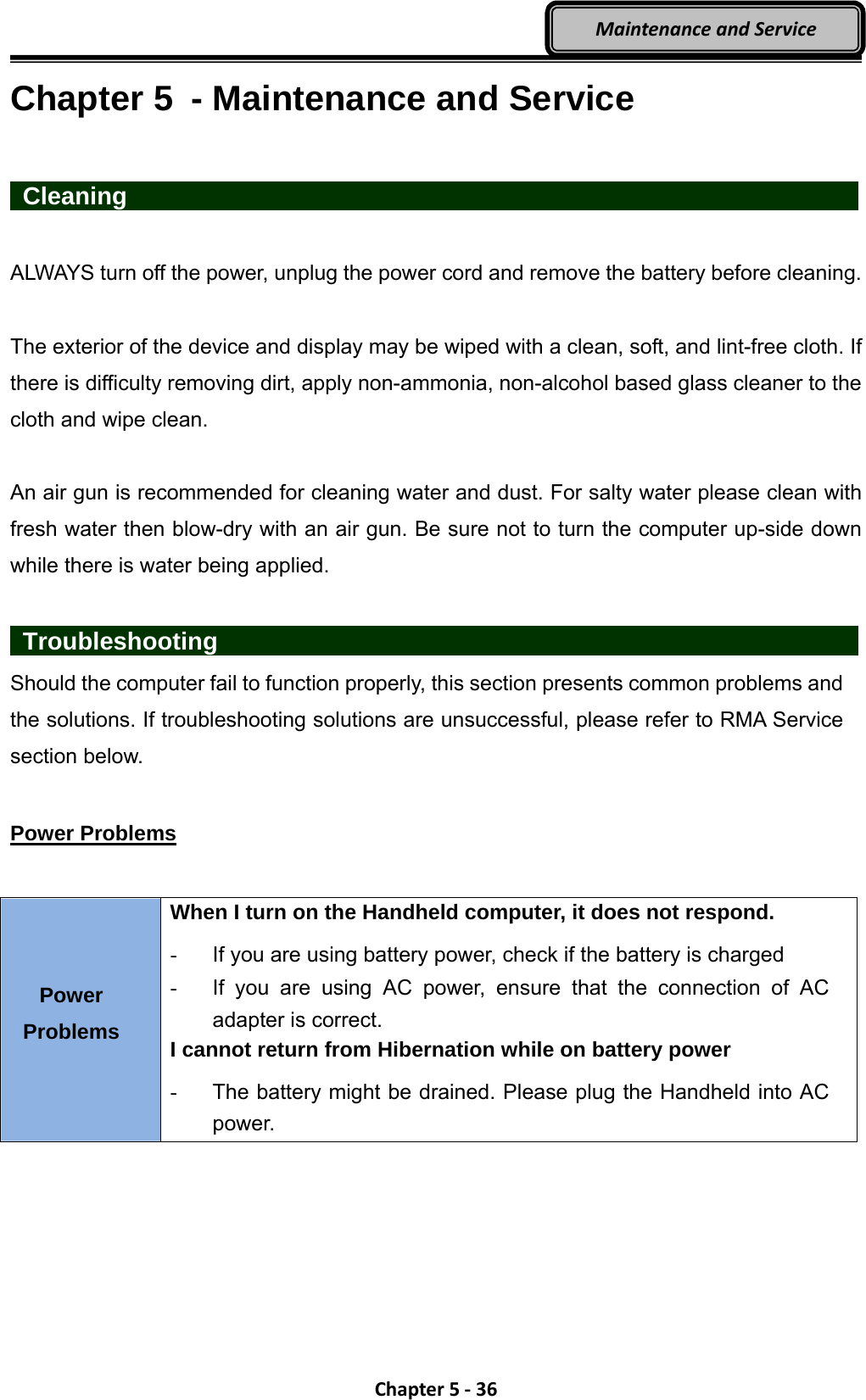 Chapter5‐36MaintenanceandServiceChapter 5  - Maintenance and Service   Cleaning                    ALWAYS turn off the power, unplug the power cord and remove the battery before cleaning.  The exterior of the device and display may be wiped with a clean, soft, and lint-free cloth. If there is difficulty removing dirt, apply non-ammonia, non-alcohol based glass cleaner to the cloth and wipe clean.  An air gun is recommended for cleaning water and dust. For salty water please clean with fresh water then blow-dry with an air gun. Be sure not to turn the computer up-side down while there is water being applied.   Troubleshooting                 Should the computer fail to function properly, this section presents common problems and the solutions. If troubleshooting solutions are unsuccessful, please refer to RMA Service section below.  Power Problems  Power Problems When I turn on the Handheld computer, it does not respond. -  If you are using battery power, check if the battery is charged -  If you are using AC power, ensure that the connection of AC adapter is correct. I cannot return from Hibernation while on battery power   -  The battery might be drained. Please plug the Handheld into AC power.  