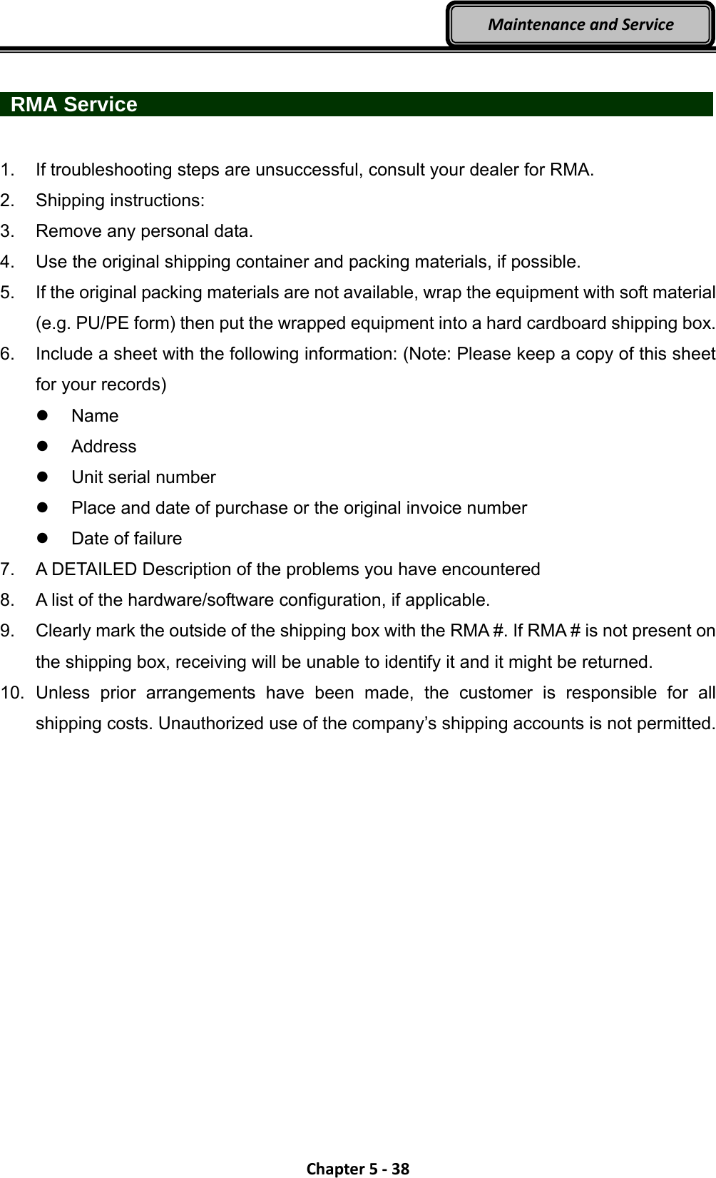 Chapter5‐38MaintenanceandService  RMA Service                   1.  If troubleshooting steps are unsuccessful, consult your dealer for RMA. 2. Shipping instructions: 3.  Remove any personal data. 4.  Use the original shipping container and packing materials, if possible. 5.  If the original packing materials are not available, wrap the equipment with soft material (e.g. PU/PE form) then put the wrapped equipment into a hard cardboard shipping box. 6.  Include a sheet with the following information: (Note: Please keep a copy of this sheet for your records)  Name  Address  Unit serial number   Place and date of purchase or the original invoice number   Date of failure 7.  A DETAILED Description of the problems you have encountered 8.  A list of the hardware/software configuration, if applicable. 9.  Clearly mark the outside of the shipping box with the RMA #. If RMA # is not present on the shipping box, receiving will be unable to identify it and it might be returned. 10. Unless prior arrangements have been made, the customer is responsible for all shipping costs. Unauthorized use of the company’s shipping accounts is not permitted. 