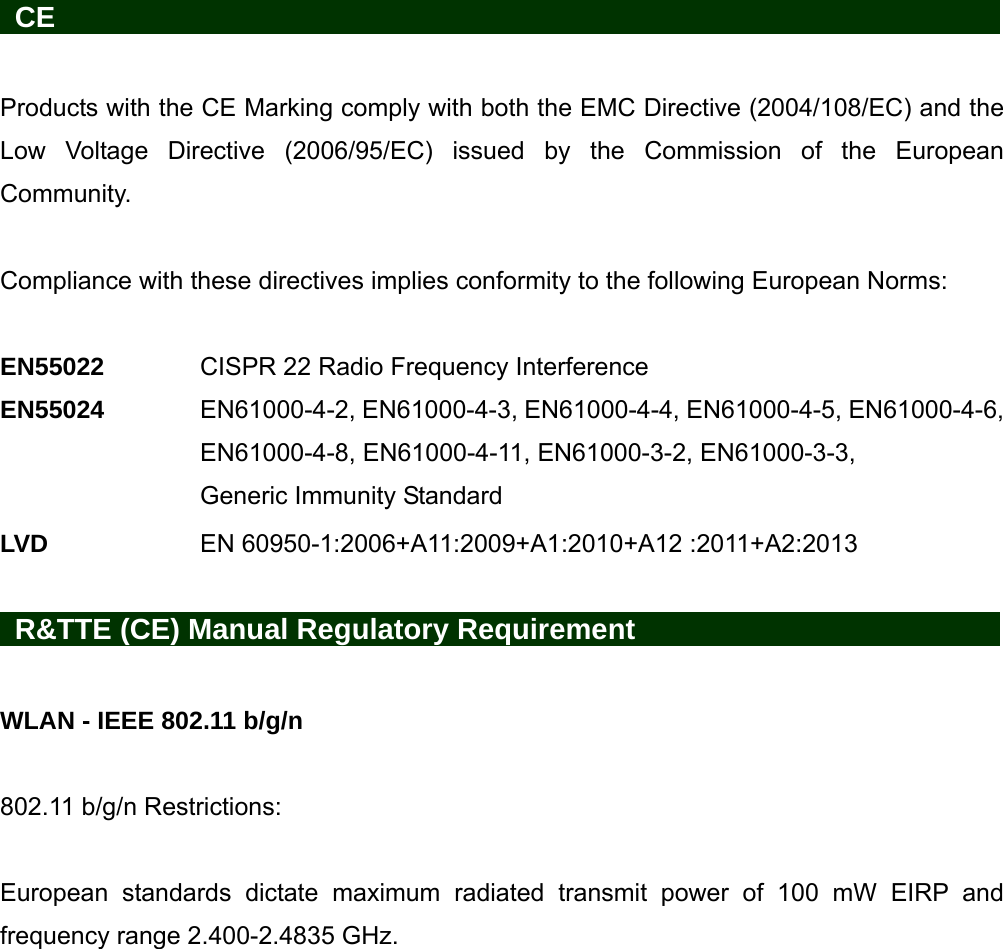   CE                     Products with the CE Marking comply with both the EMC Directive (2004/108/EC) and the Low Voltage Directive (2006/95/EC) issued by the Commission of the European Community.   Compliance with these directives implies conformity to the following European Norms:    EN55022   CISPR 22 Radio Frequency Interference EN55024  EN61000-4-2, EN61000-4-3, EN61000-4-4, EN61000-4-5, EN61000-4-6, EN61000-4-8, EN61000-4-11, EN61000-3-2, EN61000-3-3, Generic Immunity Standard LVD    EN 60950-1:2006+A11:2009+A1:2010+A12 :2011+A2:2013   R&amp;TTE (CE) Manual Regulatory Requirement          WLAN - IEEE 802.11 b/g/n  802.11 b/g/n Restrictions:  European standards dictate maximum radiated transmit power of 100 mW EIRP and frequency range 2.400-2.4835 GHz. 