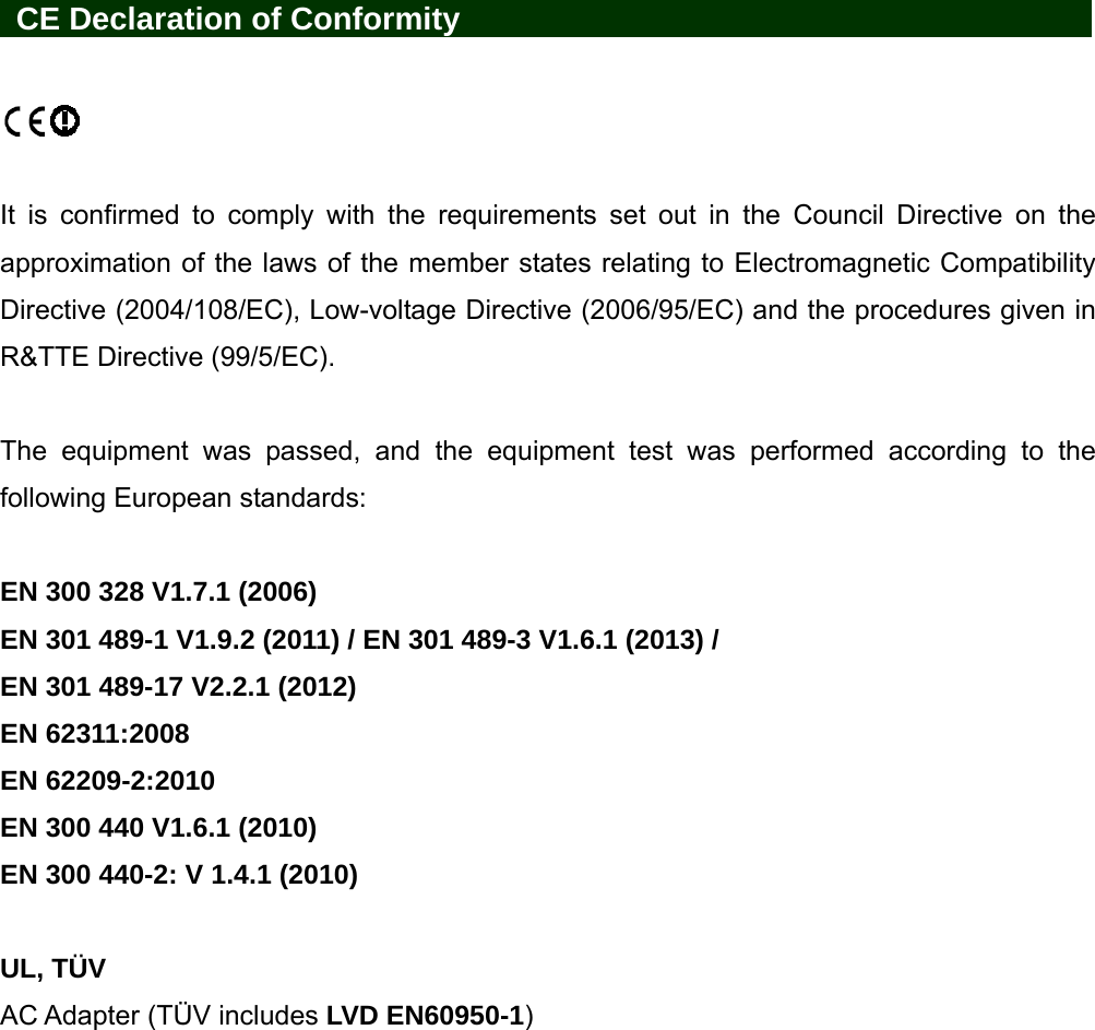   CE Declaration of Conformity                It is confirmed to comply with the requirements set out in the Council Directive on the approximation of the laws of the member states relating to Electromagnetic Compatibility Directive (2004/108/EC), Low-voltage Directive (2006/95/EC) and the procedures given in R&amp;TTE Directive (99/5/EC).    The equipment was passed, and the equipment test was performed according to the following European standards:  EN 300 328 V1.7.1 (2006) EN 301 489-1 V1.9.2 (2011) / EN 301 489-3 V1.6.1 (2013) /   EN 301 489-17 V2.2.1 (2012) EN 62311:2008 EN 62209-2:2010 EN 300 440 V1.6.1 (2010) EN 300 440-2: V 1.4.1 (2010)  UL, TÜV AC Adapter (TÜV includes LVD EN60950-1) 