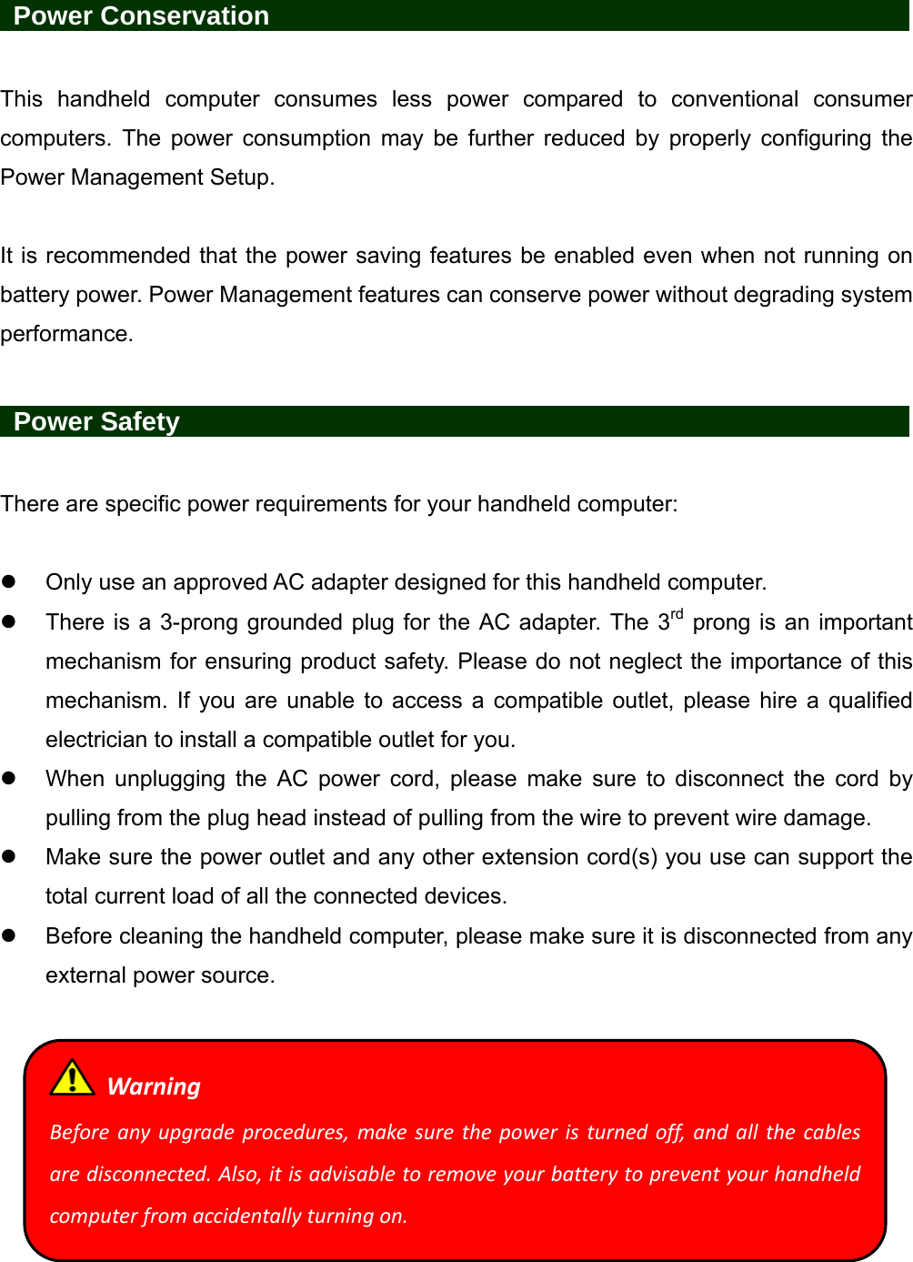   Power Conservation                 This handheld computer consumes less power compared to conventional consumer computers. The power consumption may be further reduced by properly configuring the Power Management Setup.  It is recommended that the power saving features be enabled even when not running on battery power. Power Management features can conserve power without degrading system performance.   Power Safety                   There are specific power requirements for your handheld computer:    Only use an approved AC adapter designed for this handheld computer.   There is a 3-prong grounded plug for the AC adapter. The 3rd prong is an important mechanism for ensuring product safety. Please do not neglect the importance of this mechanism. If you are unable to access a compatible outlet, please hire a qualified electrician to install a compatible outlet for you.   When unplugging the AC power cord, please make sure to disconnect the cord by pulling from the plug head instead of pulling from the wire to prevent wire damage.   Make sure the power outlet and any other extension cord(s) you use can support the total current load of all the connected devices.   Before cleaning the handheld computer, please make sure it is disconnected from any external power source.   WarningBeforeanyupgradeprocedures,makesurethepoweristurnedoff,andallthecablesaredisconnected.Also,itisadvisabletoremoveyourbatterytopreventyourhandheldcomputerfromaccidentallyturningon.