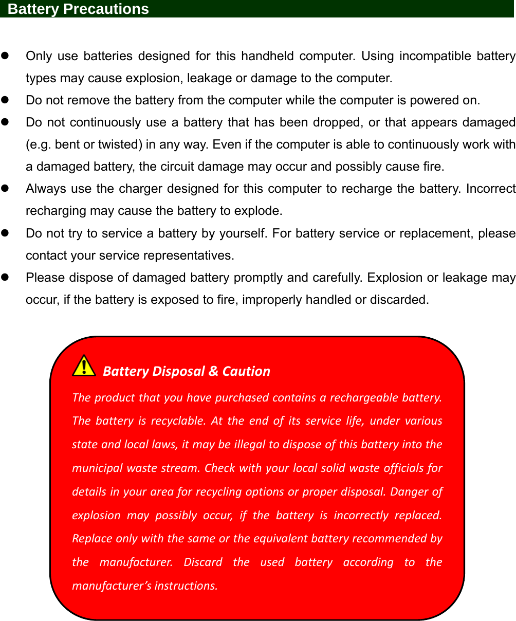   Battery Precautions                   Only use batteries designed for this handheld computer. Using incompatible battery types may cause explosion, leakage or damage to the computer.   Do not remove the battery from the computer while the computer is powered on.   Do not continuously use a battery that has been dropped, or that appears damaged (e.g. bent or twisted) in any way. Even if the computer is able to continuously work with a damaged battery, the circuit damage may occur and possibly cause fire.   Always use the charger designed for this computer to recharge the battery. Incorrect recharging may cause the battery to explode.   Do not try to service a battery by yourself. For battery service or replacement, please contact your service representatives.   Please dispose of damaged battery promptly and carefully. Explosion or leakage may occur, if the battery is exposed to fire, improperly handled or discarded.   BatteryDisposal&amp;CautionTheproductthatyouhavepurchasedcontainsarechargeablebattery.Thebatteryisrecyclable.Attheendofitsservicelife,undervariousstateandlocallaws,itmaybeillegaltodisposeofthisbatteryintothemunicipalwastestream.Checkwithyourlocalsolidwasteofficialsfordetailsinyourareaforrecyclingoptionsorproperdisposal.Dangerofexplosionmaypossiblyoccur,ifthebatteryisincorrectlyreplaced.Replaceonlywiththesameortheequivalentbatteryrecommendedbythemanufacturer.Discardtheusedbatteryaccordingtothemanufacturer’sinstructions.