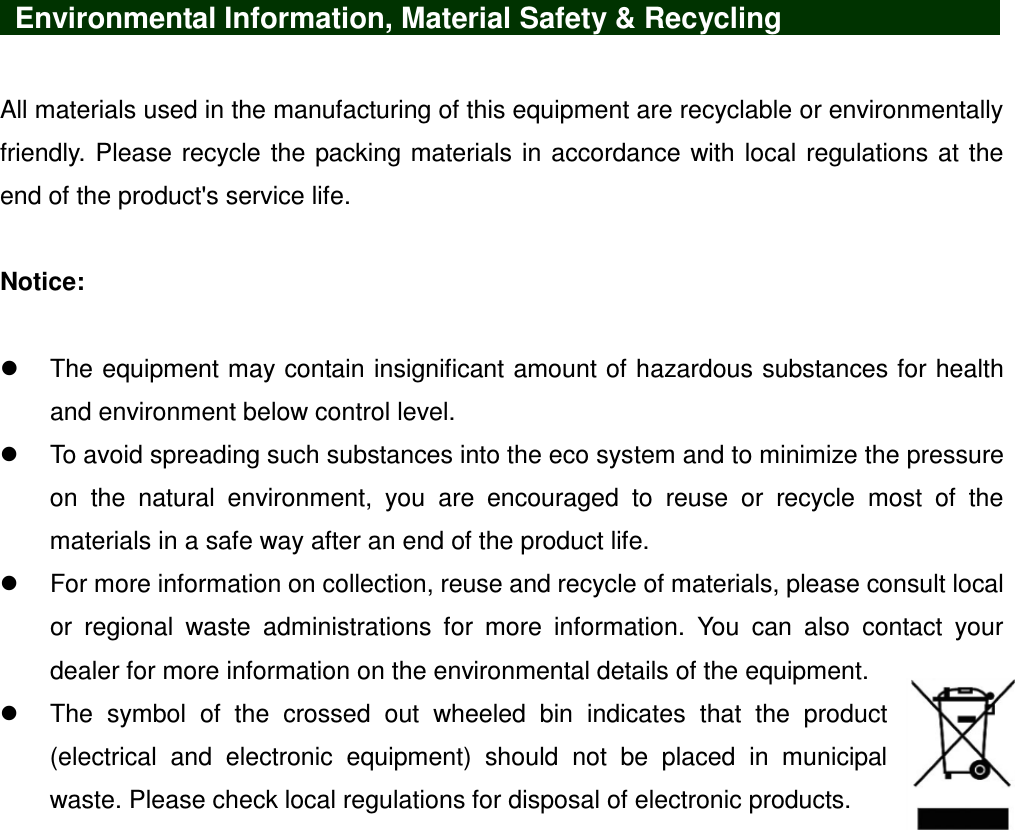    Environmental Information, Material Safety &amp; Recycling            All materials used in the manufacturing of this equipment are recyclable or environmentally friendly. Please recycle the packing materials in accordance with local regulations at the end of the product&apos;s service life.  Notice:    The equipment may contain insignificant amount of hazardous substances for health and environment below control level.   To avoid spreading such substances into the eco system and to minimize the pressure on  the  natural  environment,  you  are  encouraged  to  reuse  or  recycle  most  of  the materials in a safe way after an end of the product life.   For more information on collection, reuse and recycle of materials, please consult local or  regional  waste  administrations  for  more  information.  You  can  also  contact  your dealer for more information on the environmental details of the equipment.   The  symbol  of  the  crossed  out  wheeled  bin  indicates  that  the  product (electrical  and  electronic  equipment)  should  not  be  placed  in  municipal waste. Please check local regulations for disposal of electronic products. 