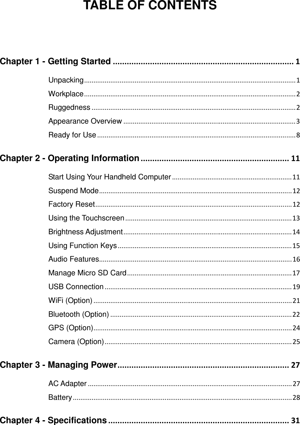  TABLE OF CONTENTS  Chapter 1 - Getting Started .............................................................................. 1 Unpacking ................................................................................................................. 1 Workplace ................................................................................................................. 2 Ruggedness ............................................................................................................. 2 Appearance Overview ............................................................................................ 3 Ready for Use .......................................................................................................... 8 Chapter 2 - Operating Information ................................................................ 11 Start Using Your Handheld Computer ................................................................ 11 Suspend Mode ....................................................................................................... 12 Factory Reset ......................................................................................................... 12 Using the Touchscreen ......................................................................................... 13 Brightness Adjustment .......................................................................................... 14 Using Function Keys ............................................................................................. 15 Audio Features....................................................................................................... 16 Manage Micro SD Card ........................................................................................ 17 USB Connection .................................................................................................... 19 WiFi (Option) .......................................................................................................... 21 Bluetooth (Option) ................................................................................................. 22 GPS (Option) .......................................................................................................... 24 Camera (Option) .................................................................................................... 25 Chapter 3 - Managing Power .......................................................................... 27 AC Adapter ............................................................................................................. 27 Battery ..................................................................................................................... 28 Chapter 4 - Specifications .............................................................................. 31 