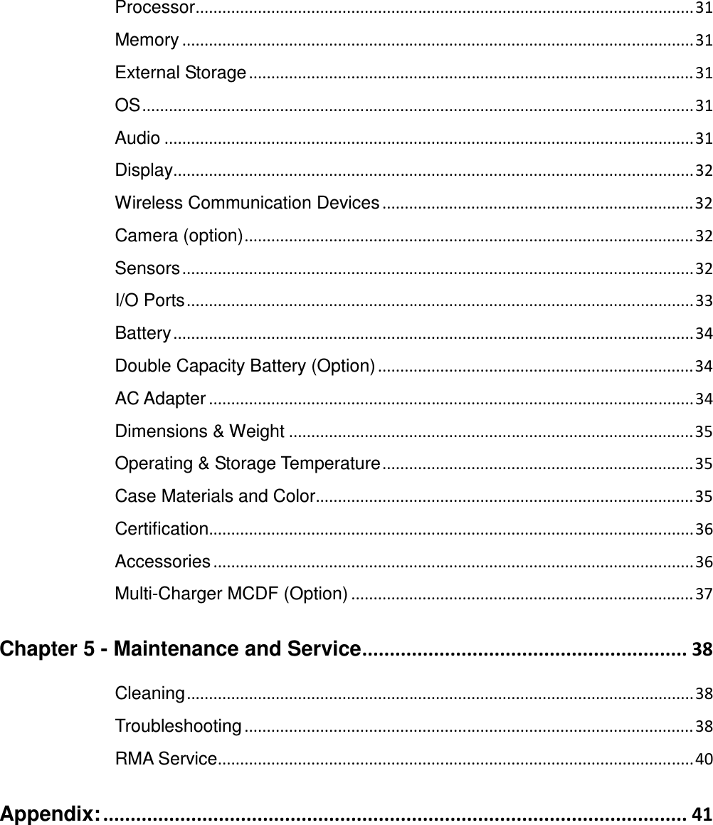 Processor ................................................................................................................ 31 Memory ................................................................................................................... 31 External Storage .................................................................................................... 31 OS ............................................................................................................................ 31 Audio ....................................................................................................................... 31 Display..................................................................................................................... 32 Wireless Communication Devices ...................................................................... 32 Camera (option) ..................................................................................................... 32 Sensors ................................................................................................................... 32 I/O Ports .................................................................................................................. 33 Battery ..................................................................................................................... 34 Double Capacity Battery (Option) ....................................................................... 34 AC Adapter ............................................................................................................. 34 Dimensions &amp; Weight ........................................................................................... 35 Operating &amp; Storage Temperature ...................................................................... 35 Case Materials and Color..................................................................................... 35 Certification............................................................................................................. 36 Accessories ............................................................................................................ 36 Multi-Charger MCDF (Option) ............................................................................. 37 Chapter 5 - Maintenance and Service ........................................................... 38 Cleaning .................................................................................................................. 38 Troubleshooting ..................................................................................................... 38 RMA Service........................................................................................................... 40 Appendix: .......................................................................................................... 41    