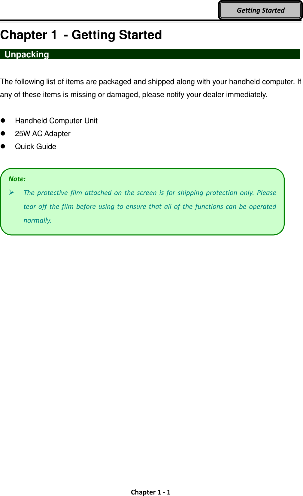  Chapter 1 - 1 Getting Started Chapter 1  - Getting Started  Unpacking                   The following list of items are packaged and shipped along with your handheld computer. If any of these items is missing or damaged, please notify your dealer immediately.    Handheld Computer Unit   25W AC Adapter     Quick Guide   Note:  The  protective  film  attached  on  the  screen  is  for  shipping  protection  only.  Please tear off  the  film  before using  to ensure  that all  of  the  functions  can be  operated normally. 