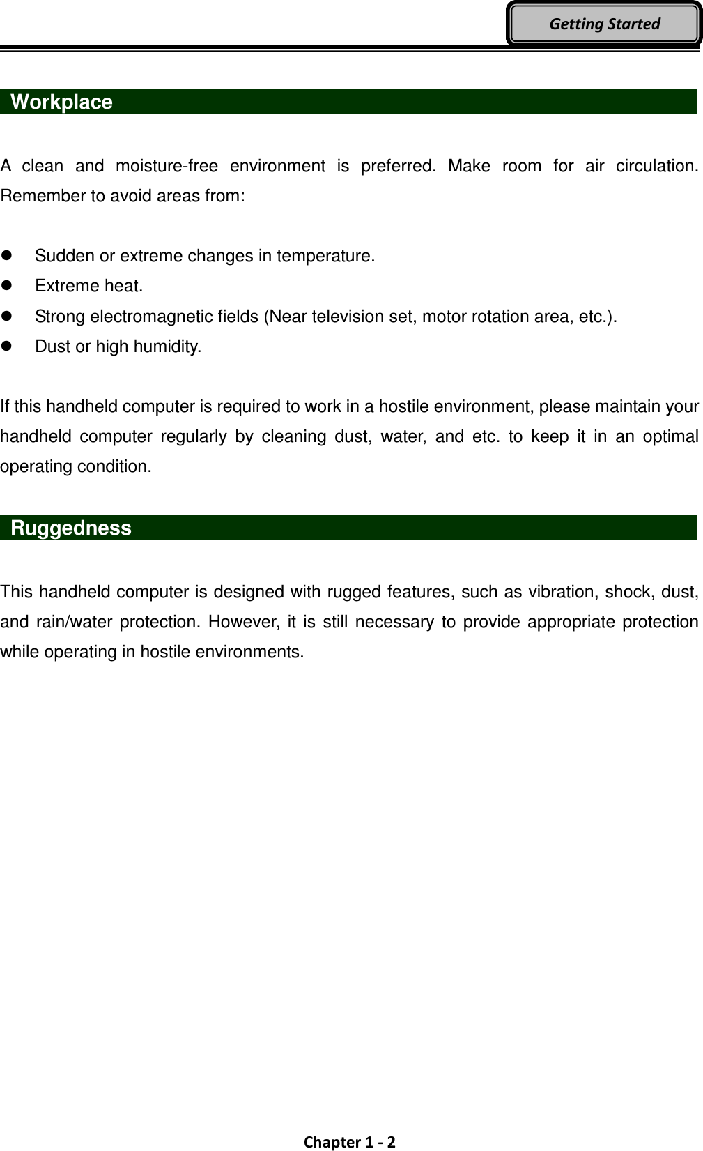  Chapter 1 - 2 Getting Started   Workplace                   A  clean  and  moisture-free  environment  is  preferred.  Make  room  for  air  circulation. Remember to avoid areas from:    Sudden or extreme changes in temperature.   Extreme heat.   Strong electromagnetic fields (Near television set, motor rotation area, etc.).   Dust or high humidity.  If this handheld computer is required to work in a hostile environment, please maintain your handheld  computer  regularly  by  cleaning  dust,  water,  and  etc.  to  keep  it  in  an  optimal operating condition.   Ruggedness                   This handheld computer is designed with rugged features, such as vibration, shock, dust, and  rain/water  protection. However, it  is still necessary to provide appropriate protection while operating in hostile environments.  