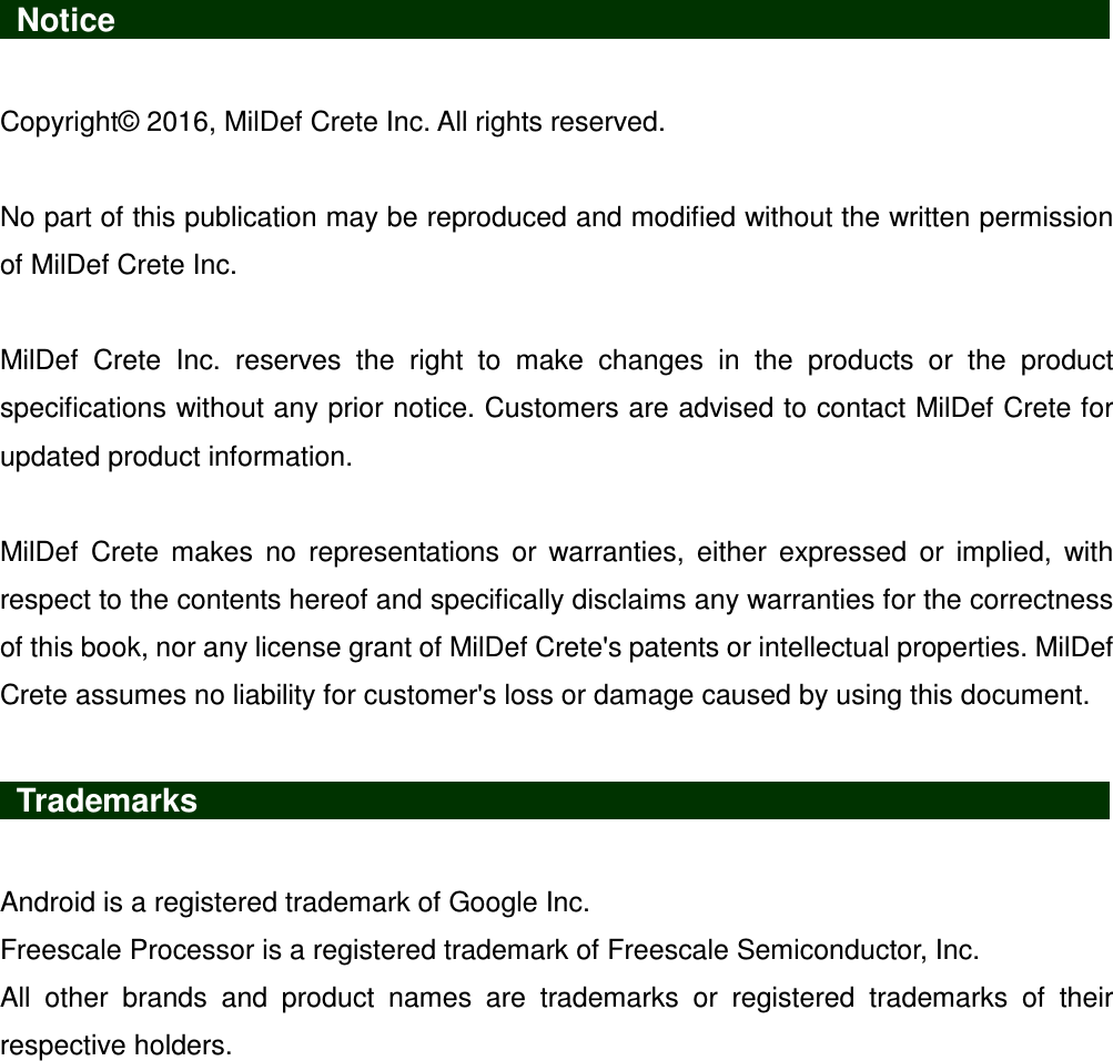   Notice                    Copyright© 2016, MilDef Crete Inc. All rights reserved.  No part of this publication may be reproduced and modified without the written permission of MilDef Crete Inc.  MilDef  Crete  Inc.  reserves  the  right  to  make  changes  in  the  products  or  the  product specifications without any prior notice. Customers are advised to contact MilDef Crete for updated product information.  MilDef  Crete  makes  no  representations  or  warranties,  either  expressed  or  implied,  with respect to the contents hereof and specifically disclaims any warranties for the correctness of this book, nor any license grant of MilDef Crete&apos;s patents or intellectual properties. MilDef Crete assumes no liability for customer&apos;s loss or damage caused by using this document.   Trademarks                   Android is a registered trademark of Google Inc. Freescale Processor is a registered trademark of Freescale Semiconductor, Inc. All  other  brands  and  product  names  are  trademarks  or  registered  trademarks  of  their respective holders. 