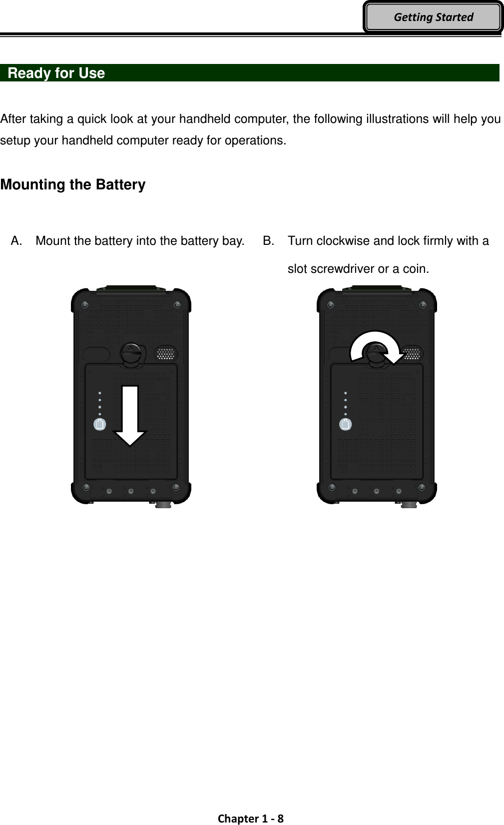  Chapter 1 - 8 Getting Started    Ready for Use                                  After taking a quick look at your handheld computer, the following illustrations will help you setup your handheld computer ready for operations.  Mounting the Battery    A.  Mount the battery into the battery bay.     B.  Turn clockwise and lock firmly with a slot screwdriver or a coin.  