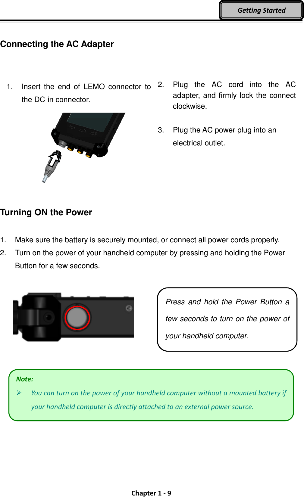  Chapter 1 - 9 Getting Started  Connecting the AC Adapter   1.  Insert  the  end  of  LEMO  connector  to the DC-in connector.    2.  Plug  the  AC  cord  into  the  AC adapter, and firmly lock the connect clockwise.  3.  Plug the AC power plug into an electrical outlet.  Turning ON the Power  1.  Make sure the battery is securely mounted, or connect all power cords properly. 2.  Turn on the power of your handheld computer by pressing and holding the Power Button for a few seconds.      Note:  You can turn on the power of your handheld computer without a mounted battery if your handheld computer is directly attached to an external power source. Press  and  hold  the  Power  Button  a few seconds to turn on the power of your handheld computer. 