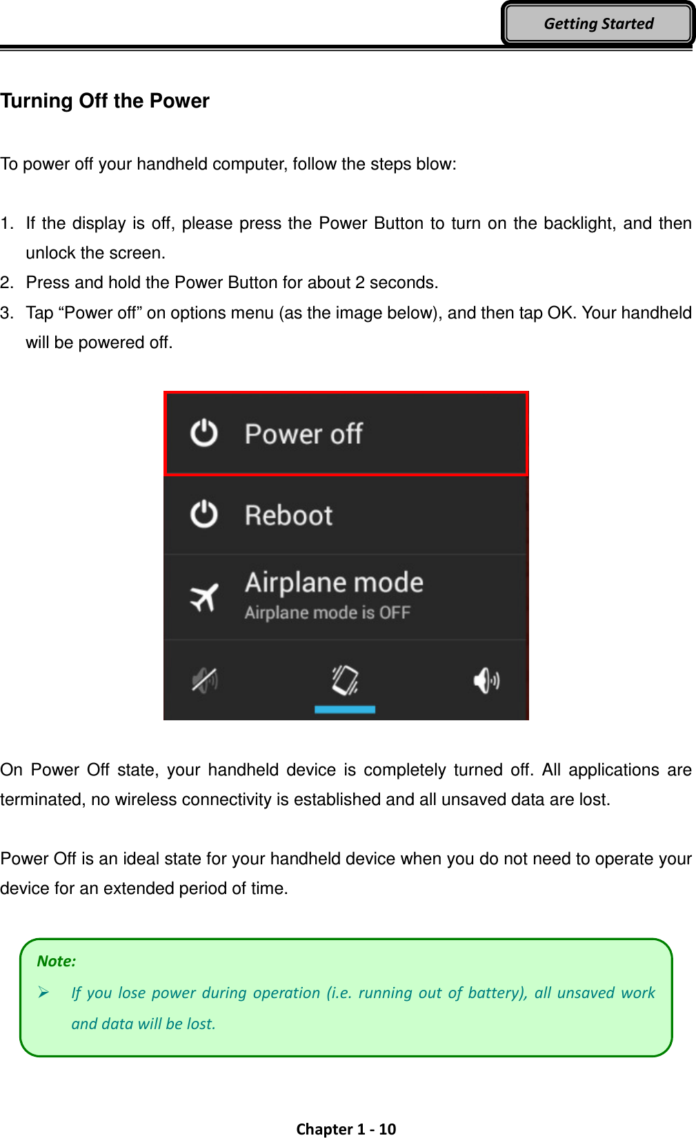  Chapter 1 - 10 Getting Started  Turning Off the Power  To power off your handheld computer, follow the steps blow:  1.  If the display is off, please press the Power Button to turn on the backlight, and then unlock the screen. 2.  Press and hold the Power Button for about 2 seconds. 3.  Tap “Power off” on options menu (as the image below), and then tap OK. Your handheld will be powered off.    On  Power  Off  state,  your  handheld  device  is  completely  turned  off.  All  applications  are terminated, no wireless connectivity is established and all unsaved data are lost.  Power Off is an ideal state for your handheld device when you do not need to operate your device for an extended period of time.    Note:  If  you  lose  power  during  operation  (i.e.  running  out  of  battery),  all  unsaved work and data will be lost. 