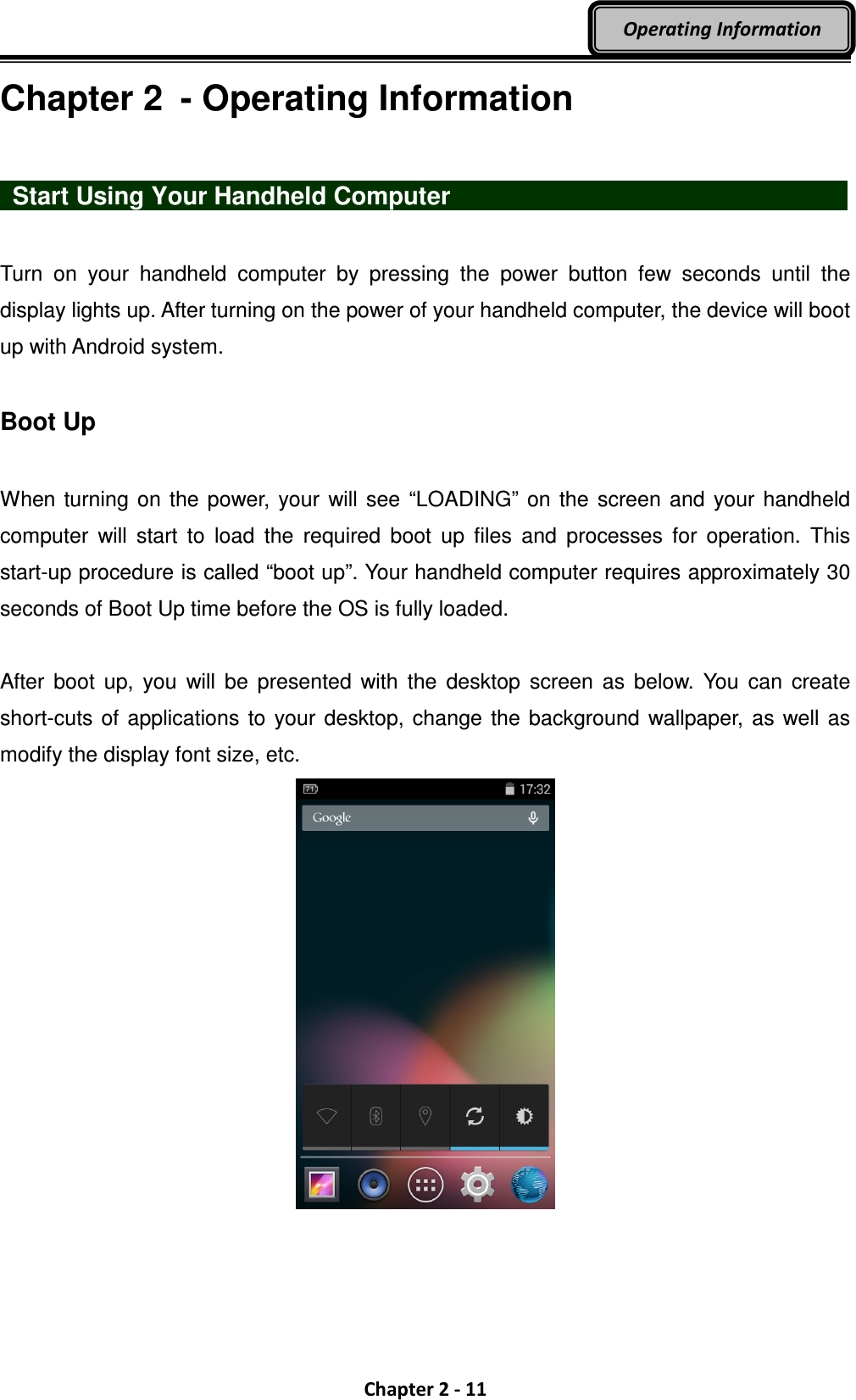  Chapter 2 - 11 Operating Information Chapter 2  - Operating Information    Start Using Your Handheld Computer                      Turn  on  your  handheld  computer  by  pressing  the  power  button  few  seconds  until  the display lights up. After turning on the power of your handheld computer, the device will boot up with Android system.  Boot Up  When turning  on the power,  your will see “LOADING”  on the  screen and  your handheld computer  will  start  to  load  the  required  boot  up  files  and  processes  for  operation.  This start-up procedure is called “boot up”. Your handheld computer requires approximately 30 seconds of Boot Up time before the OS is fully loaded.  After  boot  up,  you  will  be  presented  with  the  desktop  screen  as  below.  You  can  create short-cuts of applications to your desktop, change the background  wallpaper,  as well as modify the display font size, etc.  