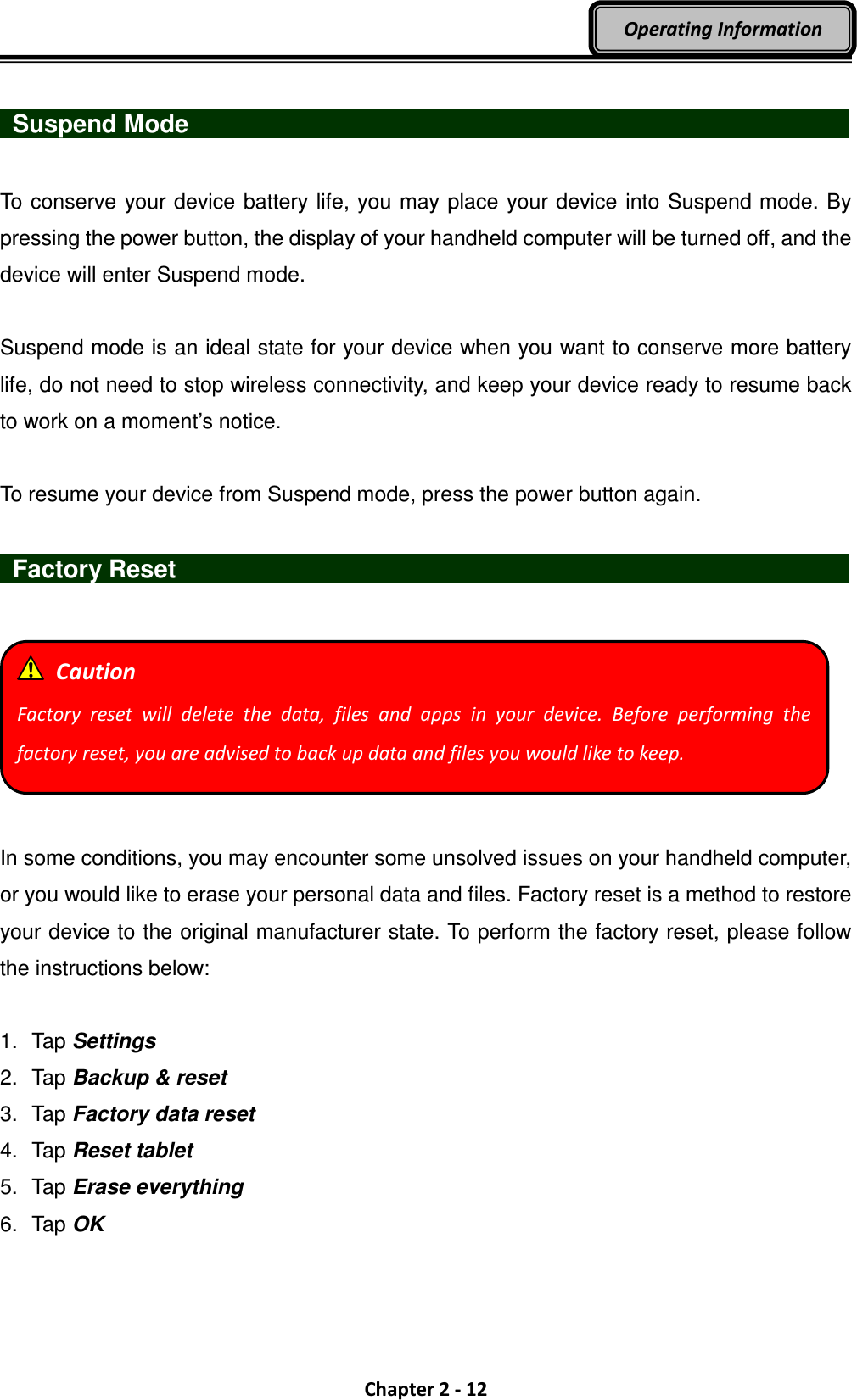 Chapter 2 - 12 Operating Information    Suspend Mode                                  To conserve your device battery life, you may place your device into Suspend mode. By pressing the power button, the display of your handheld computer will be turned off, and the device will enter Suspend mode.    Suspend mode is an ideal state for your device when you want to conserve more battery life, do not need to stop wireless connectivity, and keep your device ready to resume back to work on a moment’s notice.  To resume your device from Suspend mode, press the power button again.    Factory Reset                                      In some conditions, you may encounter some unsolved issues on your handheld computer, or you would like to erase your personal data and files. Factory reset is a method to restore your device to the original manufacturer state. To perform the factory reset, please follow the instructions below:  1.  Tap Settings 2.  Tap Backup &amp; reset 3.  Tap Factory data reset 4.  Tap Reset tablet 5.  Tap Erase everything 6.  Tap OK   Caution Factory  reset  will  delete  the  data,  files  and  apps  in  your  device.  Before  performing  the factory reset, you are advised to back up data and files you would like to keep. 