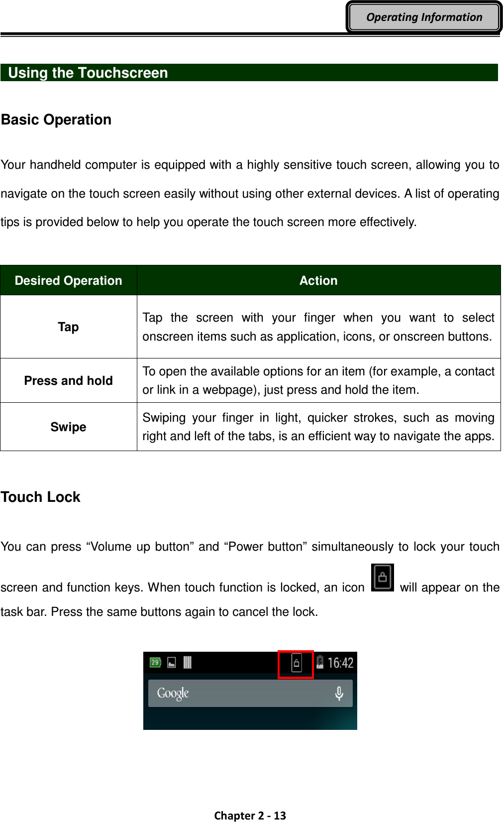  Chapter 2 - 13 Operating Information    Using the Touchscreen                              Basic Operation  Your handheld computer is equipped with a highly sensitive touch screen, allowing you to navigate on the touch screen easily without using other external devices. A list of operating tips is provided below to help you operate the touch screen more effectively.  Desired Operation  Action Tap Tap  the  screen  with  your  finger  when  you  want  to  select onscreen items such as application, icons, or onscreen buttons. Press and hold To open the available options for an item (for example, a contact or link in a webpage), just press and hold the item. Swipe Swiping  your  finger  in  light,  quicker  strokes,  such  as  moving right and left of the tabs, is an efficient way to navigate the apps.   Touch Lock  You can press “Volume up button” and “Power button” simultaneously to lock your touch screen and function keys. When touch function is locked, an icon    will appear on the task bar. Press the same buttons again to cancel the lock.   