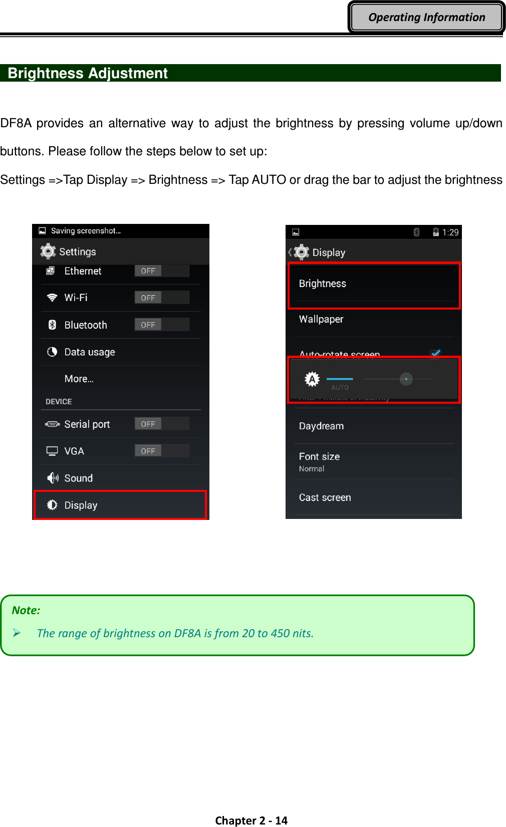  Chapter 2 - 14 Operating Information    Brightness Adjustment                              DF8A  provides  an alternative way  to  adjust the brightness  by pressing  volume up/down buttons. Please follow the steps below to set up:   Settings =&gt;Tap Display =&gt; Brightness =&gt; Tap AUTO or drag the bar to adjust the brightness          Note:  The range of brightness on DF8A is from 20 to 450 nits. 