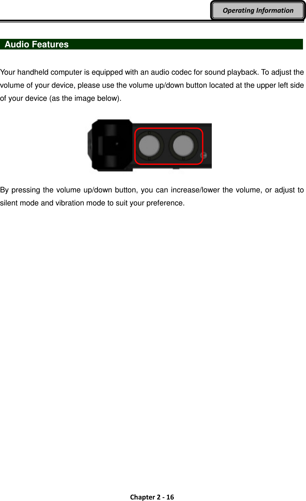  Chapter 2 - 16 Operating Information    Audio Features                                  Your handheld computer is equipped with an audio codec for sound playback. To adjust the volume of your device, please use the volume up/down button located at the upper left side of your device (as the image below).         By pressing the volume up/down button, you can increase/lower the volume, or adjust to silent mode and vibration mode to suit your preference.     