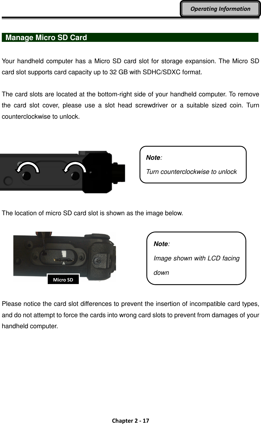  Chapter 2 - 17 Operating Information    Manage Micro SD Card                              Your handheld computer has a Micro SD card slot for storage expansion. The Micro SD card slot supports card capacity up to 32 GB with SDHC/SDXC format.  The card slots are located at the bottom-right side of your handheld computer. To remove the  card  slot  cover,  please  use  a  slot  head  screwdriver  or  a  suitable  sized  coin.  Turn counterclockwise to unlock.         The location of micro SD card slot is shown as the image below.     Please notice the card slot differences to prevent the insertion of incompatible card types, and do not attempt to force the cards into wrong card slots to prevent from damages of your handheld computer.   Note: Image shown with LCD facing down Note: Turn counterclockwise to unlock Micro SD 