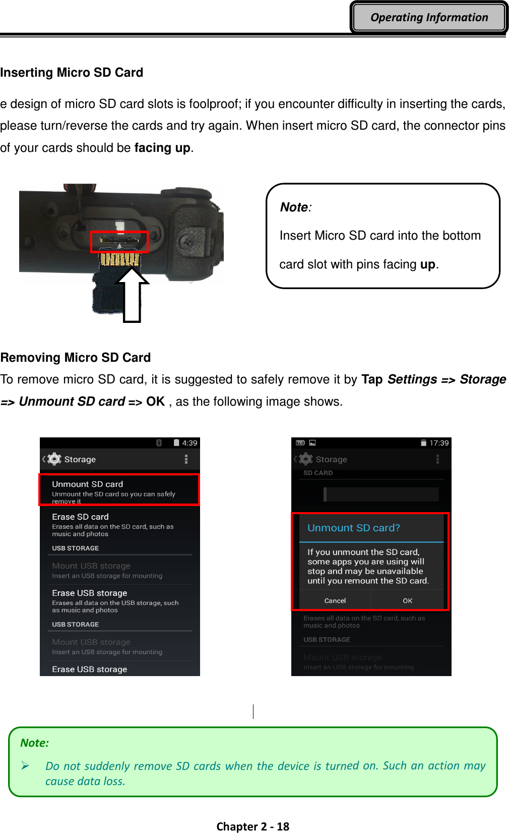  Chapter 2 - 18 Operating Information  Inserting Micro SD Card e design of micro SD card slots is foolproof; if you encounter difficulty in inserting the cards, please turn/reverse the cards and try again. When insert micro SD card, the connector pins of your cards should be facing up.        Removing Micro SD Card To remove micro SD card, it is suggested to safely remove it by Tap Settings =&gt; Storage =&gt; Unmount SD card =&gt; OK , as the following image shows.         Note:  Do not suddenly remove SD cards when the device is turned on. Such an  action may cause data loss. Note: Insert Micro SD card into the bottom card slot with pins facing up. 