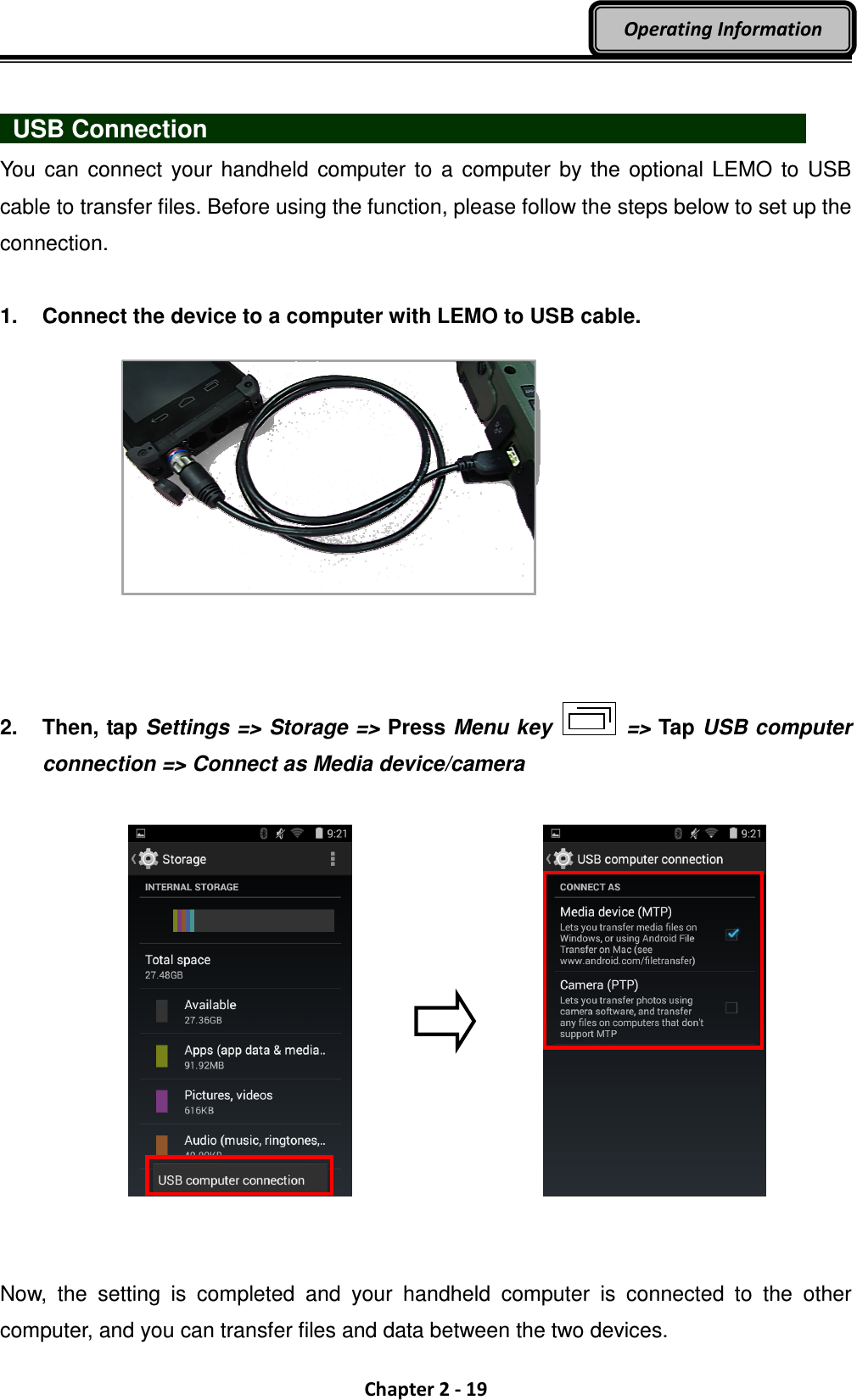  Chapter 2 - 19 Operating Information    USB Connection                              You  can  connect your  handheld  computer to  a  computer by  the optional  LEMO  to USB cable to transfer files. Before using the function, please follow the steps below to set up the connection.  1.  Connect the device to a computer with LEMO to USB cable.    2.  Then, tap Settings =&gt; Storage =&gt; Press Menu key    =&gt; Tap USB computer connection =&gt; Connect as Media device/camera        Now,  the  setting  is  completed  and  your  handheld  computer  is  connected  to  the  other computer, and you can transfer files and data between the two devices. 