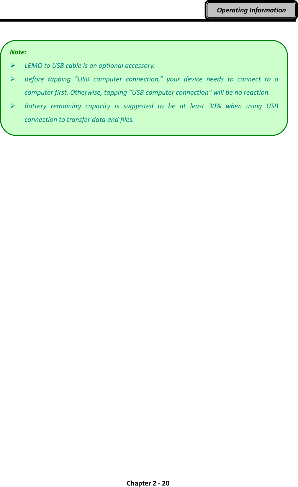  Chapter 2 - 20 Operating Information    Note:  LEMO to USB cable is an optional accessory.  Before  tapping  “USB  computer  connection,”  your  device  needs  to  connect  to  a computer first. Otherwise, tapping “USB computer connection” will be no reaction.  Battery  remaining  capacity  is  suggested  to  be  at  least  30%  when  using  USB connection to transfer data and files. 