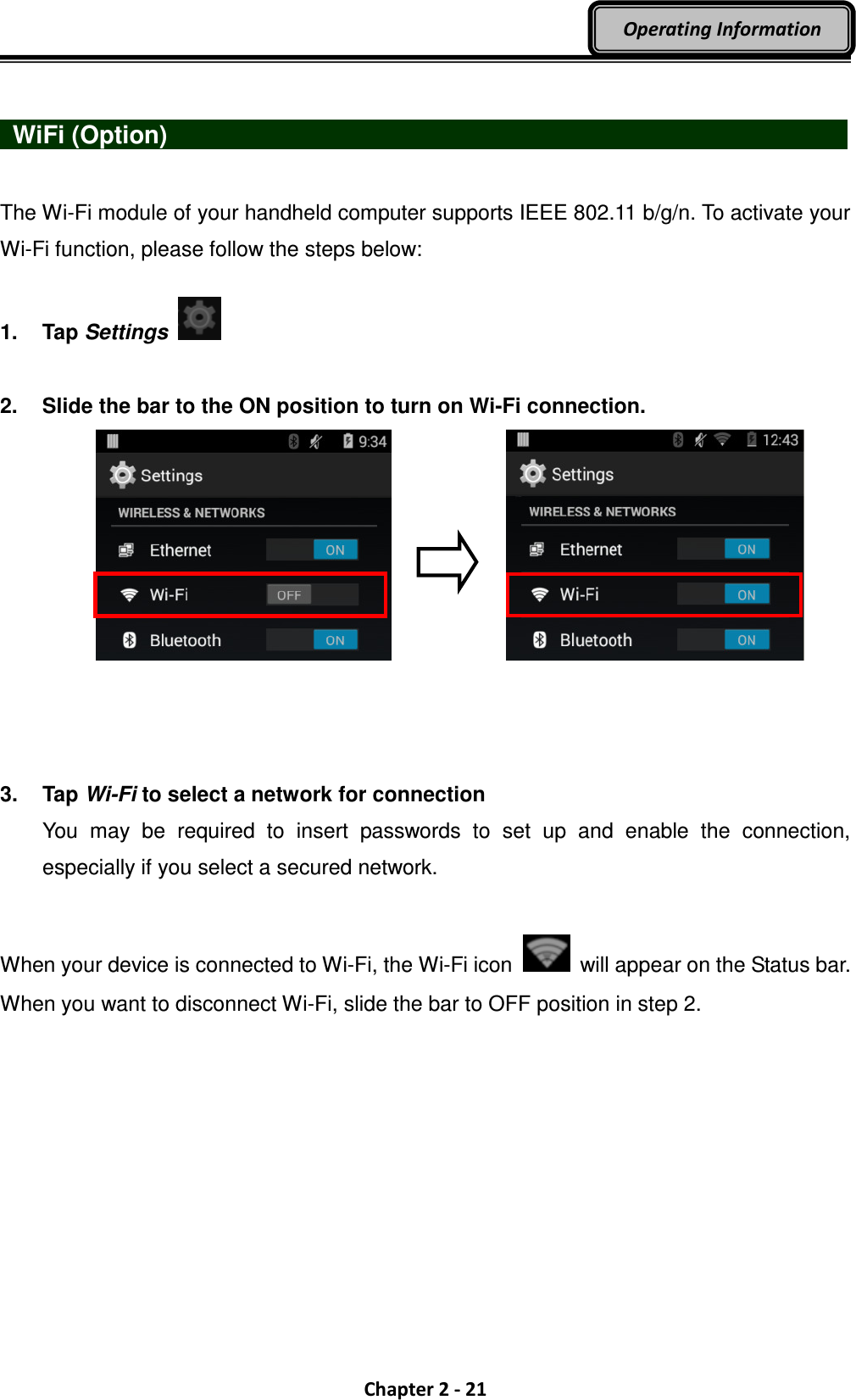  Chapter 2 - 21 Operating Information    WiFi (Option)                                   The Wi-Fi module of your handheld computer supports IEEE 802.11 b/g/n. To activate your Wi-Fi function, please follow the steps below:  1.  Tap Settings    2.  Slide the bar to the ON position to turn on Wi-Fi connection.      3.  Tap Wi-Fi to select a network for connection You  may  be  required  to  insert  passwords  to  set  up  and  enable  the  connection, especially if you select a secured network.  When your device is connected to Wi-Fi, the Wi-Fi icon    will appear on the Status bar. When you want to disconnect Wi-Fi, slide the bar to OFF position in step 2. 