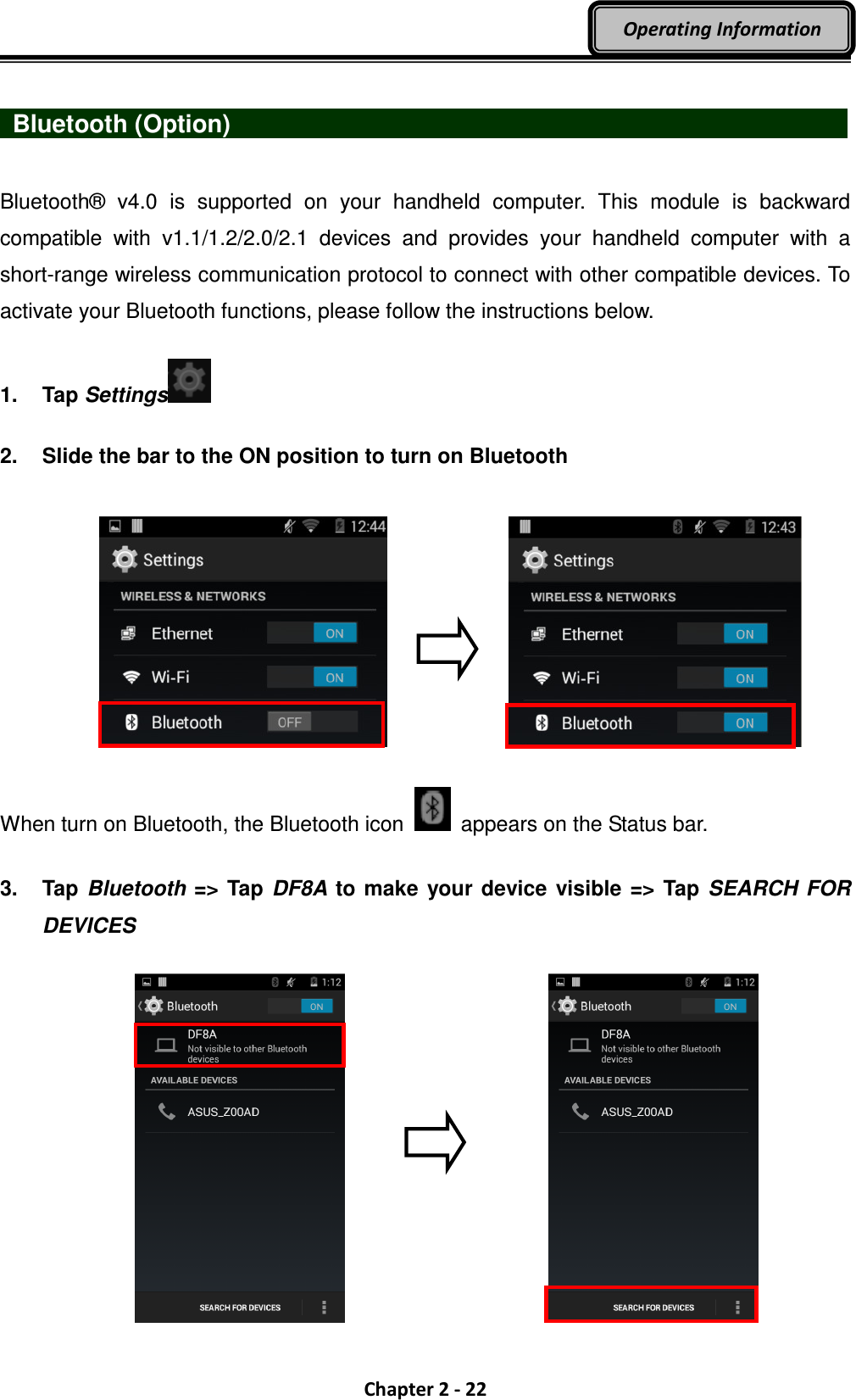  Chapter 2 - 22 Operating Information    Bluetooth (Option)                                Bluetooth®  v4.0  is  supported  on  your  handheld  computer.  This  module  is  backward compatible  with  v1.1/1.2/2.0/2.1  devices  and  provides  your  handheld  computer  with  a short-range wireless communication protocol to connect with other compatible devices. To activate your Bluetooth functions, please follow the instructions below.  1.  Tap Settings   2.  Slide the bar to the ON position to turn on Bluetooth      When turn on Bluetooth, the Bluetooth icon    appears on the Status bar.  3.  Tap Bluetooth =&gt; Tap DF8A to make your device  visible =&gt; Tap SEARCH FOR DEVICES      