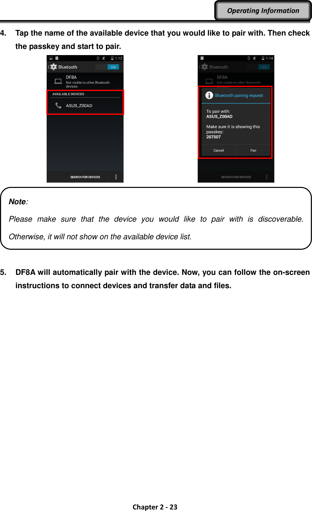  Chapter 2 - 23 Operating Information 4.  Tap the name of the available device that you would like to pair with. Then check the passkey and start to pair.      5.  DF8A will automatically pair with the device. Now, you can follow the on-screen instructions to connect devices and transfer data and files.  Note: Please  make  sure  that  the  device  you  would  like  to  pair  with  is  discoverable. Otherwise, it will not show on the available device list. 