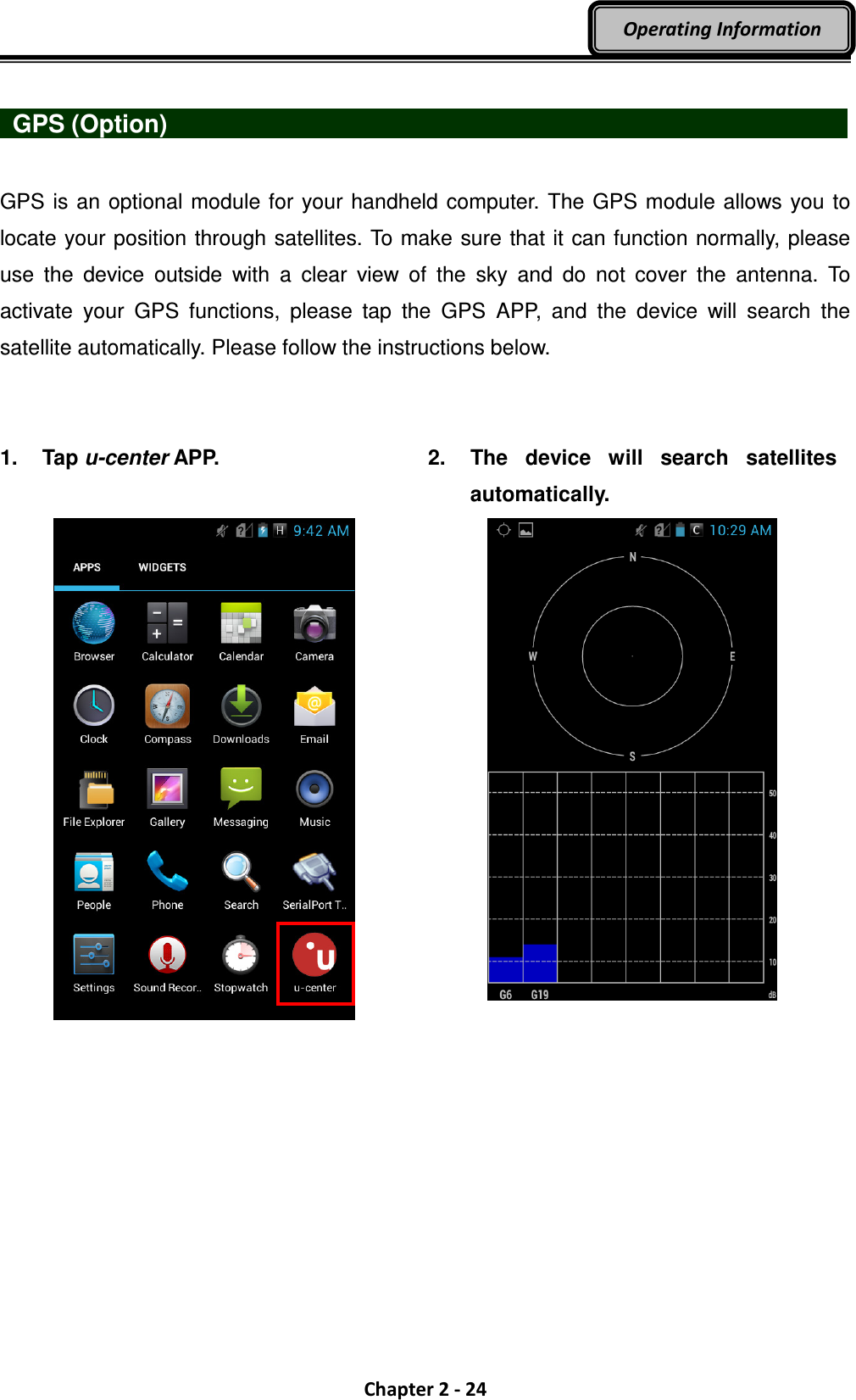  Chapter 2 - 24 Operating Information   GPS (Option)                   GPS is an optional module for your handheld computer. The GPS module allows you to locate your position through satellites. To make sure that it can function normally, please use  the  device  outside  with  a  clear  view  of  the  sky  and  do  not  cover  the  antenna.  To activate  your  GPS  functions,  please  tap  the  GPS  APP,  and  the  device  will  search  the satellite automatically. Please follow the instructions below.   1.  Tap u-center APP.   2.  The  device  will  search  satellites automatically.     