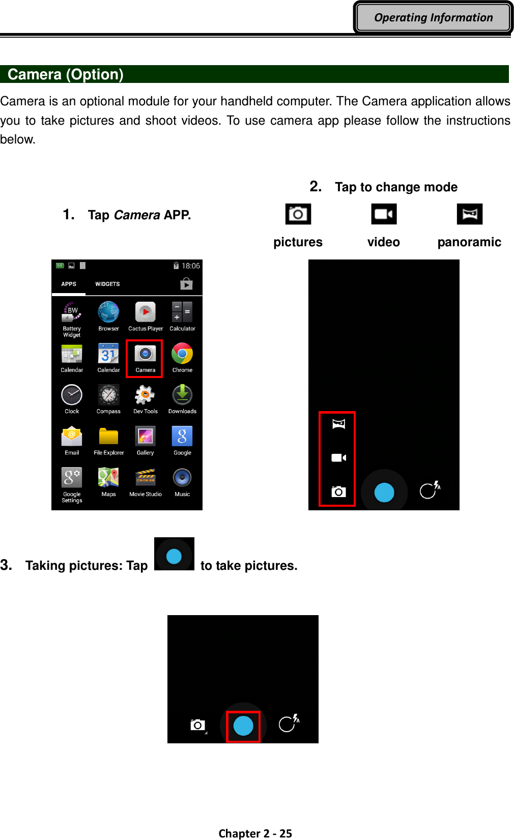  Chapter 2 - 25 Operating Information    Camera (Option)                                Camera is an optional module for your handheld computer. The Camera application allows you to take pictures and shoot videos. To use camera app please follow the instructions below.   3.  Taking pictures: Tap   to take pictures.    1.  Tap Camera APP. 2.  Tap to change mode      pictures video  panoramic     