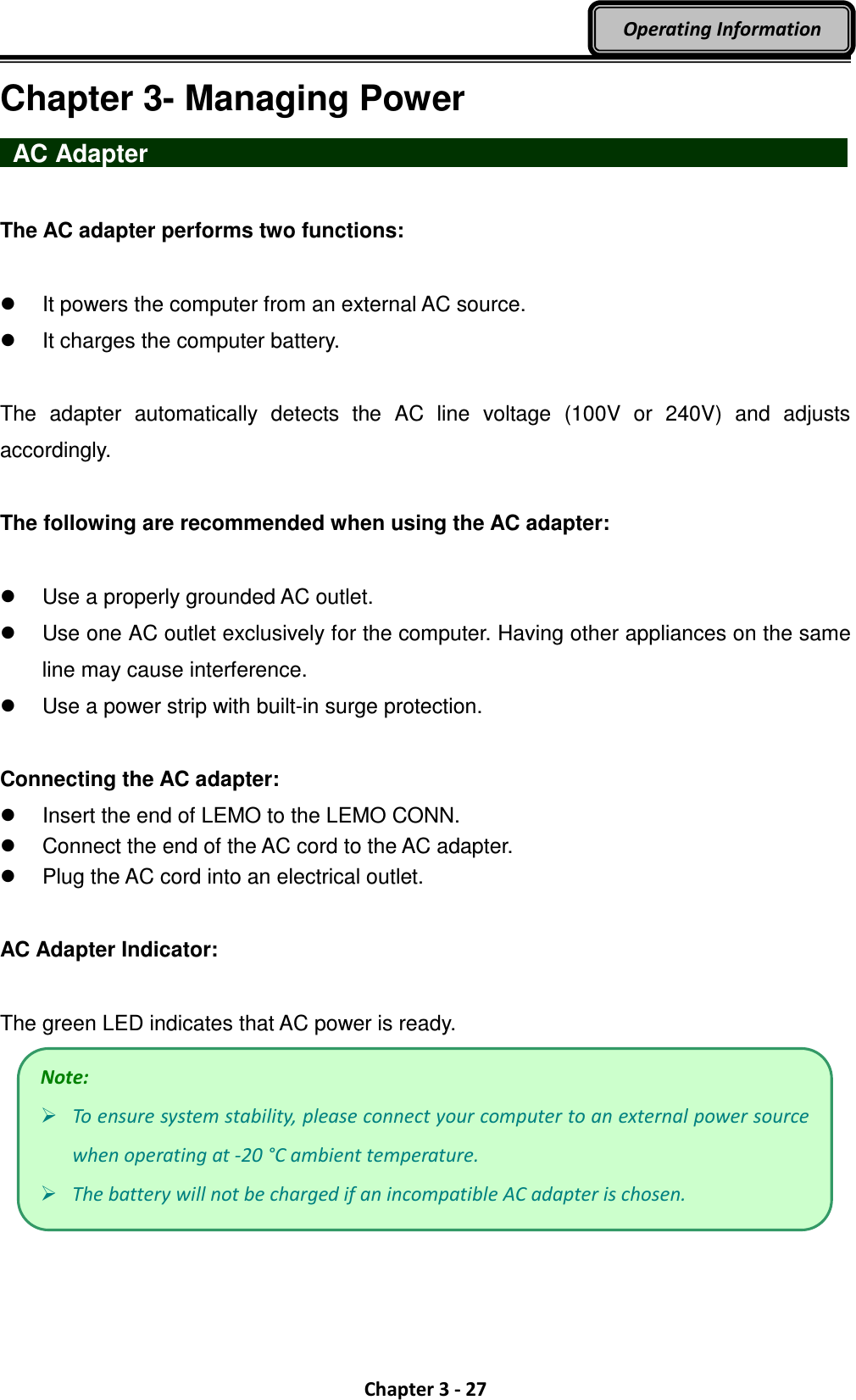  Chapter 3 - 27 Operating Information Chapter 3- Managing Power  AC Adapter                   The AC adapter performs two functions:    It powers the computer from an external AC source.   It charges the computer battery.  The  adapter  automatically  detects  the  AC  line  voltage  (100V  or  240V)  and  adjusts accordingly.  The following are recommended when using the AC adapter:    Use a properly grounded AC outlet.   Use one AC outlet exclusively for the computer. Having other appliances on the same line may cause interference.   Use a power strip with built-in surge protection.  Connecting the AC adapter:   Insert the end of LEMO to the LEMO CONN.   Connect the end of the AC cord to the AC adapter.   Plug the AC cord into an electrical outlet.  AC Adapter Indicator:  The green LED indicates that AC power is ready.  Note:  To ensure system stability, please connect your computer to an external power source when operating at -20 °C ambient temperature.  The battery will not be charged if an incompatible AC adapter is chosen. 