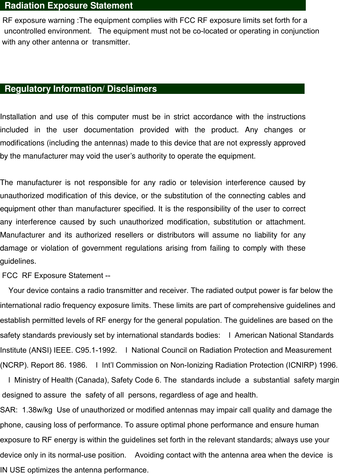    Radiation Exposure Statement                                                                                RF exposure warning :The equipment complies with FCC RF exposure limits set forth for a   uncontrolled environment.   The equipment must not be co-located or operating in conjunction with any other antenna or  transmitter.     Regulatory Information/ Disclaimers                      Installation  and  use  of  this  computer  must  be  in  strict  accordance  with  the  instructions included  in  the  user  documentation  provided  with  the  product.  Any  changes  or modifications (including the antennas) made to this device that are not expressly approved by the manufacturer may void the user’s authority to operate the equipment.  The  manufacturer  is  not  responsible  for  any  radio  or  television  interference  caused  by unauthorized modification of this device, or the substitution of the connecting cables and equipment other than manufacturer specified. It is the responsibility of the user to correct any  interference  caused  by  such  unauthorized  modification,  substitution  or  attachment. Manufacturer  and  its  authorized  resellers  or  distributors  will  assume  no  liability  for  any damage  or  violation  of  government  regulations  arising  from  failing  to  comply  with  these guidelines.  FCC  RF Exposure Statement --     Your device contains a radio transmitter and receiver. The radiated output power is far below the international radio frequency exposure limits. These limits are part of comprehensive guidelines and establish permitted levels of RF energy for the general population. The guidelines are based on the safety standards previously set by international standards bodies:    l  American National Standards Institute (ANSI) IEEE. C95.1-1992.    l  National Council on Radiation Protection and Measurement (NCRP). Report 86. 1986.    l  Int’l Commission on Non-Ionizing Radiation Protection (ICNIRP) 1996.    l  Ministry of Health (Canada), Safety Code 6. The  standards include  a  substantial  safety margin designed to assure  the  safety of all  persons, regardless of age and health.    SAR:  1.38w/kg  Use of unauthorized or modified antennas may impair call quality and damage the phone, causing loss of performance. To assure optimal phone performance and ensure human exposure to RF energy is within the guidelines set forth in the relevant standards; always use your device only in its normal-use position.    Avoiding contact with the antenna area when the device  is IN USE optimizes the antenna performance.   