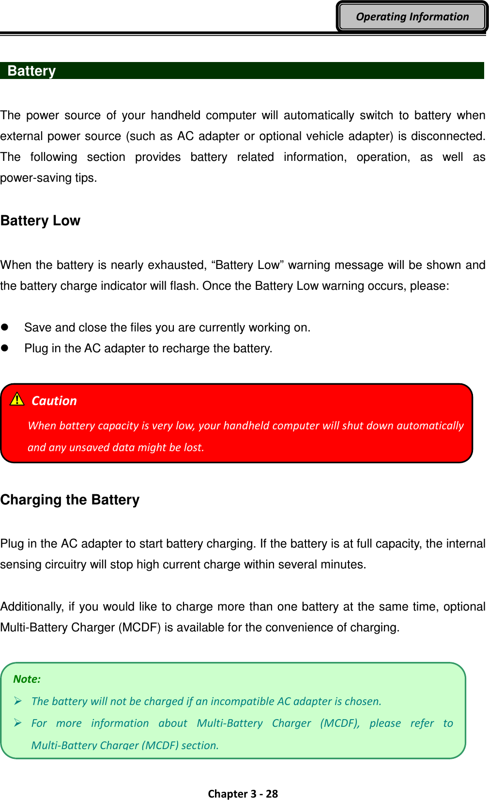  Chapter 3 - 28 Operating Information   Battery                    The  power  source  of  your  handheld  computer  will  automatically  switch  to  battery  when external power source (such as AC adapter or optional vehicle adapter) is disconnected. The  following  section  provides  battery  related  information,  operation,  as  well  as power-saving tips.  Battery Low  When the battery is nearly exhausted, “Battery Low” warning message will be shown and the battery charge indicator will flash. Once the Battery Low warning occurs, please:    Save and close the files you are currently working on.   Plug in the AC adapter to recharge the battery.    Charging the Battery  Plug in the AC adapter to start battery charging. If the battery is at full capacity, the internal sensing circuitry will stop high current charge within several minutes.    Additionally, if you would like to charge more than one battery at the same time, optional Multi-Battery Charger (MCDF) is available for the convenience of charging.   Note:  The battery will not be charged if an incompatible AC adapter is chosen.  For  more  information  about  Multi-Battery  Charger  (MCDF),  please  refer  to Multi-Battery Charger (MCDF) section.   Caution When battery capacity is very low, your handheld computer will shut down automatically and any unsaved data might be lost. 