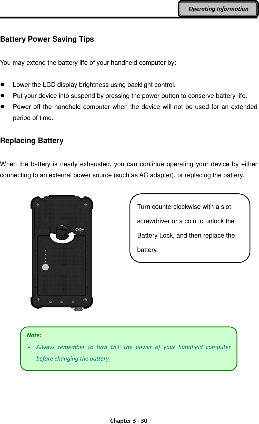  Chapter 3 - 30 Operating Information  Battery Power Saving Tips  You may extend the battery life of your handheld computer by:    Lower the LCD display brightness using backlight control.   Put your device into suspend by pressing the power button to conserve battery life.   Power off the handheld computer when the device will not be used for an extended period of time.  Replacing Battery  When the battery is nearly exhausted, you can continue operating your device by either connecting to an external power source (such as AC adapter), or replacing the battery.       Note:  Always  remember  to  turn  OFF  the  power  of  your  handheld  computer before changing the battery. Turn counterclockwise with a slot screwdriver or a coin to unlock the Battery Lock, and then replace the battery. 