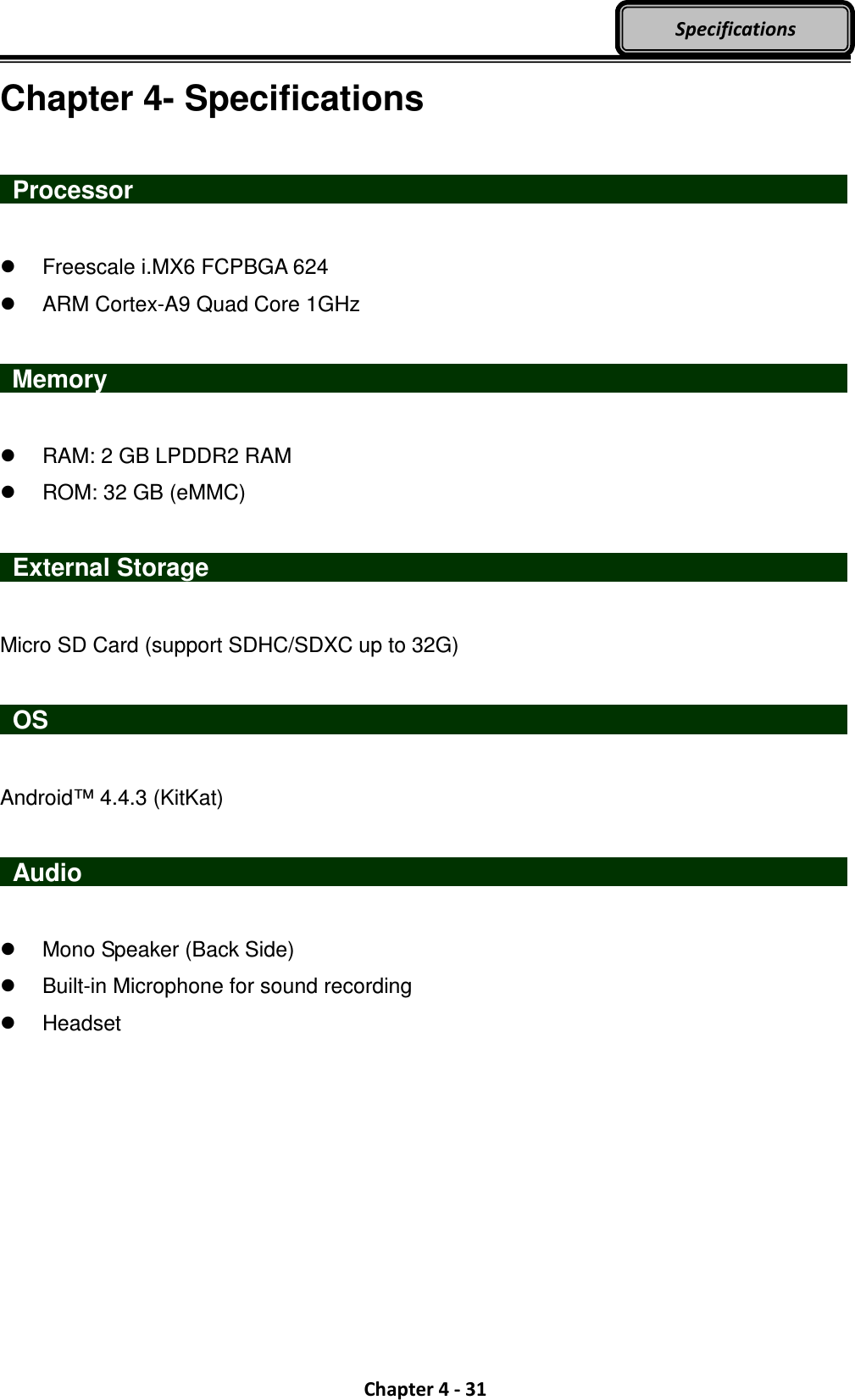  Chapter 4 - 31 Specifications Chapter 4- Specifications   Processor                     Freescale i.MX6 FCPBGA 624   ARM Cortex-A9 Quad Core 1GHz   Memory                       RAM: 2 GB LPDDR2 RAM   ROM: 32 GB (eMMC)    External Storage                                  Micro SD Card (support SDHC/SDXC up to 32G)   OS                     Android™ 4.4.3 (KitKat)   Audio                       Mono Speaker (Back Side)   Built-in Microphone for sound recording     Headset 