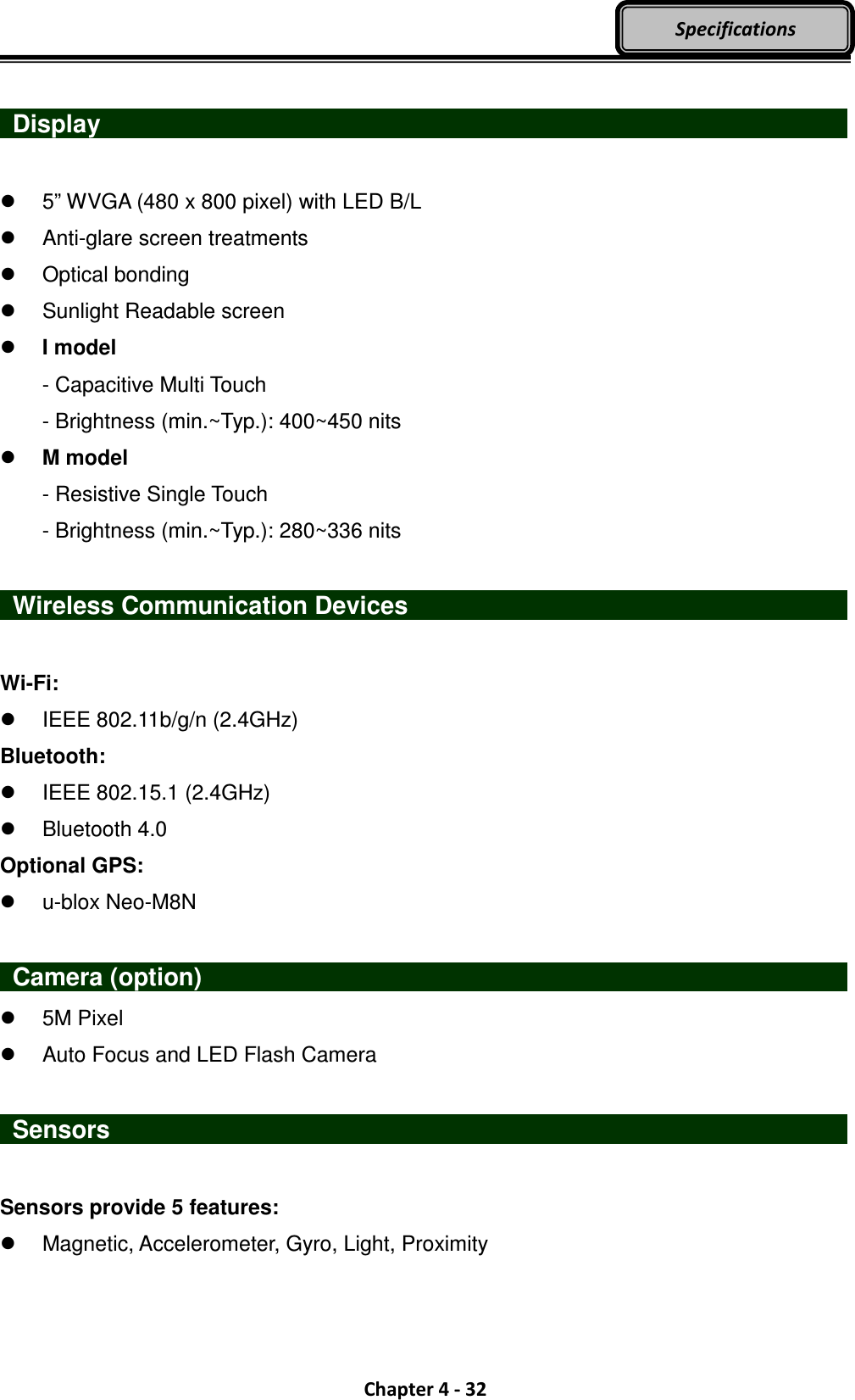  Chapter 4 - 32 Specifications   Display                      5” WVGA (480 x 800 pixel) with LED B/L   Anti-glare screen treatments   Optical bonding   Sunlight Readable screen  I model   - Capacitive Multi Touch   - Brightness (min.~Typ.): 400~450 nits  M model   - Resistive Single Touch   - Brightness (min.~Typ.): 280~336 nits    Wireless Communication Devices                         Wi-Fi:   IEEE 802.11b/g/n (2.4GHz) Bluetooth:   IEEE 802.15.1 (2.4GHz)   Bluetooth 4.0 Optional GPS:   u-blox Neo-M8N    Camera (option)                                  5M Pixel   Auto Focus and LED Flash Camera   Sensors                    Sensors provide 5 features:   Magnetic, Accelerometer, Gyro, Light, Proximity  